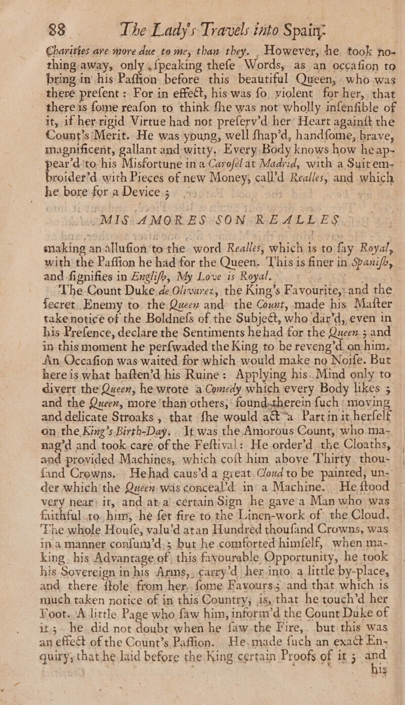 Charittes are more due to me, than they. However, he took no- thing away, only ,fpeaking thefe Words, as an occafion to bring in his Paffion before this beautiful Queen, who was there prefent : For in effect, his was fo violent for her, that there is fome reafon to think fhe was not wholly infenfible of it, if her rigid Virtue had not preferv’d her Heart againft the Count’s Merit. He was young, well fhap’d, handfome, brave, magnificent, gallant and witty. Every Body knows how heap- pear’d'to his Misfortune in a Carofel at Madrid, with a Suit em- broider’d with Pieces of new Money, call’d Realles, and which he bore for a Device; : ue Sr HAT eee Le MIS AMORES SON REALLES making anallufion to the word Realles, which 1s to fay Royal, with the Paffion he had for the Queen. ‘This is finer in Spaxi/b, and fignifies in Englifh, My Love is Royal.’ PER Gace ae The Count Duke de Olevarez, the King’s Favourite,-and the fecret. Enemy to the Queew and the Count, made his Mafter take notice of the Boldnefs of the Subject, who dar’d, even in his Prefence, declare the Sentiments hehad for the Queen ; and in this moment he perfwaded the King to be reveng’d on him. An, Occafion was waited for which would make no Noife. But here is what haften’d his Ruine: Applying his. Mind only to divert the Queen, he wrote a Comedy which every Body likes 5 — and the Queen, more ‘than others; found.therein fuch : moving and delicate Stroaks , that fhe would act“a Partin it herfelf on the King’s Birth-Day. It was the Amorous Count, who ma- nag’d and took.care of the Feftival: He order’d the Cloaths, and provided Machines, which coft him above Thirty. thou- fand Crowns... Hehad caus’d a great Cloud to be painted, un- der which'the Queen was conceal’d in a Machine. He ftood very near) it, and at-a’-céertainSign he gave a Man who was faithful to. him; he fet fire to the Linen-work of the Cloud. The whole Houle, valu’d atan Hundred thoufand Crowns, was ina manner confuin’d.; but he comforted himfelf, when ma- king. his Advantage of, this favourable Opportunity, he took his Sovereign in his Arms,. ¢arry’d her into. a little by-place, and there ftole from her, fome Favours and that which is much taken notice of in this Country, is, that he touch’d her Foot. A little Page who faw him, inforaid the Count Duke of it; he did not doubt when he faw.the Fire,. but this was an effeét of the Count’s Paffion. He.made fuch an exact En- quiry; that he laid before the King certain Proofs of it 5 and bis
