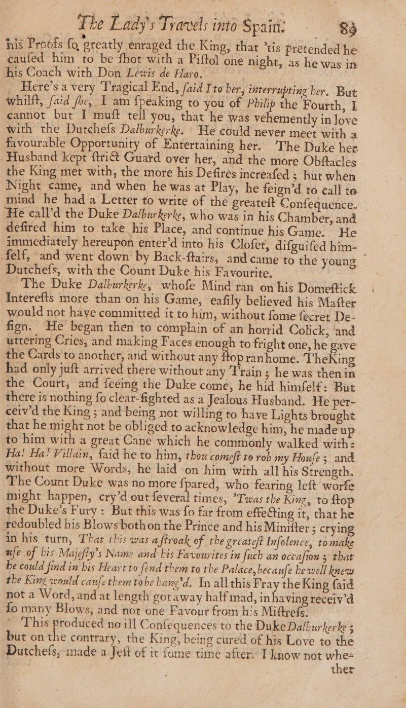 his Proofs fo, Greatly enraged the King, that °tis pretended he caufed him to be fhot with a Piftol one night, as he was in his Coach with Don Lewis de Haro. | ne _ Here’sa very Tragical End, fuid I'to ber, interrupting ber, But whilft, /aid fhe, 1 am {peaking to you of Philip the F ourth, I cannot but I muff tell you, that he was vehemently in love with the Dutchefs Dalburkerke. : He could never meet with a favourable Opportunity of Entertaining her. ‘The Duke her. Husband kept ftrict Guard over her, and the more Obflacles the King met with, the more his Defires increafed ; but when Night came, and when he was at Play, he feign’d to call to. mind he had a Letter to write of the greateft Confequence. _ He call'd the Duke Dalburkerke, who was in his Chamber, and defired him to take his Place, and continue his Game. He immediately hereupon enter’d into his Clofet, difguifed him- felf, and went down by Back-ftairs, and came to the young Dutchefs, with the Count Duke his Favourite. The Duke Dalburkerke, whofe Mind ran on his Domeftick Interefts more than on his Game, eafily believed his Mafter would not have committed it to him, without fome fecret De- fign. He began then to complain of an horrid Colick, and uttering Cries, and making Faces enough to fright one, he gave the Cards to another, and without any flop ran home. TheKing had only juft arrived there without any Train ; he was thenin the Court, and feéing the Duke come, he hid himfelf: But there is nothing fo clear-fighted as a Jealous Husband. He per- ceiv'd the King ; and being not willing to have Lights brought — that he might not be obliged to acknowledge him, he made up to him with a great Cane which he commonly walked with: Ha! Ha: Villain, faid he to him, thou comet to rob my Houfe ; and. without more Words, he laid on him with all his Strength. The Count Duke was no more {pared, who fearing left worfe might happen, cry’d out feveral times, ’Twas the King, to ftop the Duke’s Fury : But this was fo far from effecting it, that he redoubled his Blows bothon the Prince and his Miniiter ; crying in his turn, That this was a flroak of the greateft Infolence, tomake afe of bis Majefty’s Name and bis Favourites in Juch an occafion 3 that be could find in bis Heart to fend them to the Palace, becaufe he well knew the King would canfetbem tobe hang’d. In all this Fray the King {aid not a Word, and at length got away half mad, in having receiv’d fo many Blows, and not one Favour from his Miftrefs. Pr) hie daha no ill Confequences to the Duke Dalburkerke ; but on the contrary, the King, being cured of his Love to the Dutchefs; made a Jeft of it fame time after. I know not ee : ther