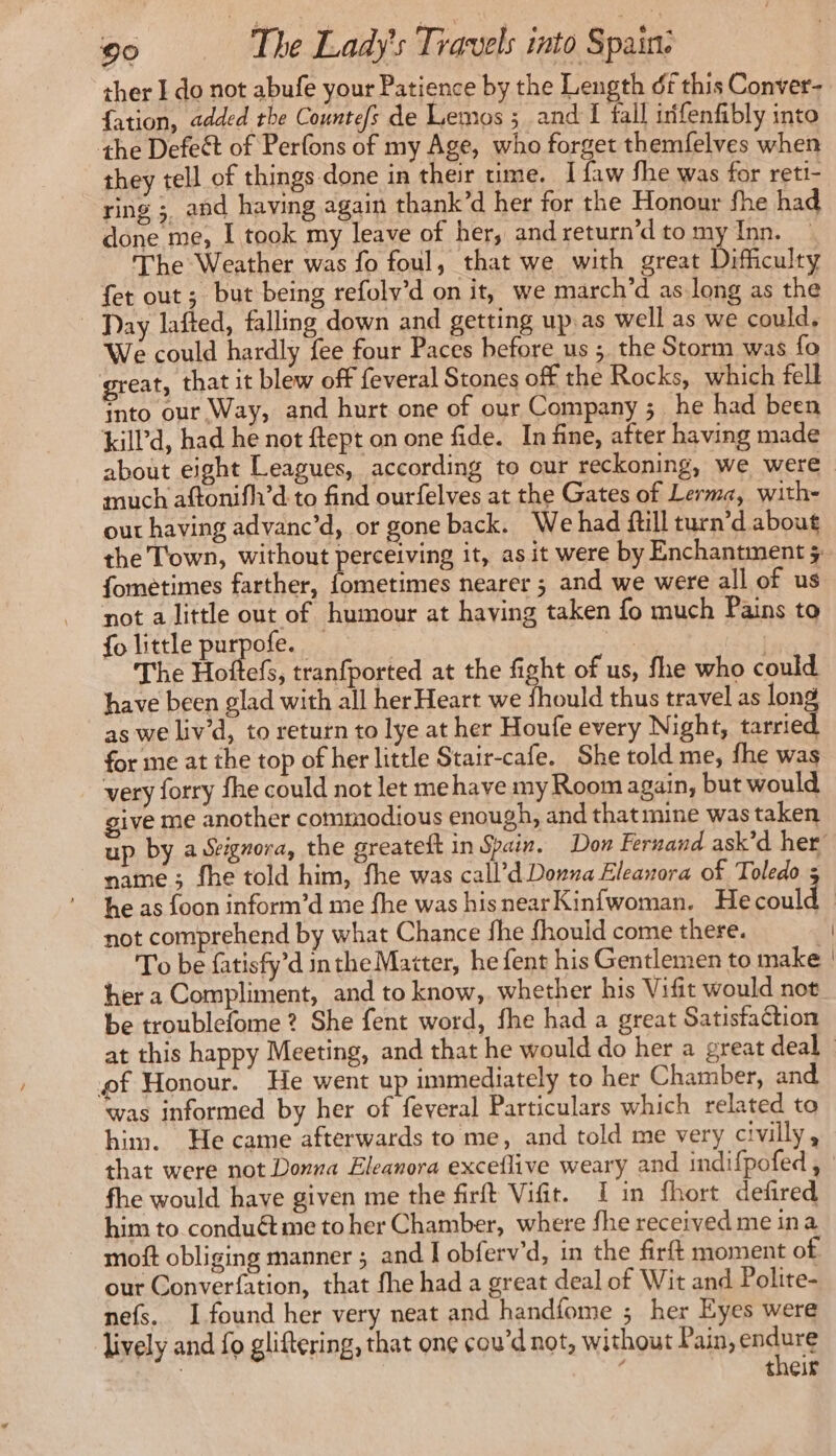 ther I do not abufe your Patience by the Length df this Conver- fation, added the Countefs de Lemos ; and I fall irifenfibly into the Defect of Perfons of my Age, who forget themfelves when they tell of things done in their ume. I {aw fhe was for reti- ring ;, and having again thank’d her for the Honour fhe had done me, I took my leave of her, andreturn’d to my Inn. _ The Weather was fo foul, that we with great Difficulty fet out; but being refoly’d on it, we march’d as long as the - Day lafted, falling down and getting up.as well as we could, We could hardly fee four Paces before us ; the Storm was fo great, that it blew off feveral Stones off the Rocks, which fell into our Way, and hurt one of our Company ; he had been kill’d, had he not ftept on one fide. In fine, after having made about eight Leagues, according to our reckoning, we were much aftonifh’d to find ourfelves at the Gates of Lerma, with- out having advanc’d, or gone back. Wehad ftill turn’d about fometimes farther, fometimes nearer ; and we were all of us not a little out of humour at having taken fo much Pains to fo little purpofe. ny The Hoftefs, tranfported at the fight of us, fhe who could have been glad with all her Heart we fhould thus travel as long as we liv’d, to return to lye at her Houfe every Night, tarried for me at the top of her little Stair-cafe. She told me, fhe was very forry fhe could not let me have my Room again, but would give me another commodious enough, and that mine was taken name ; fhe told him, fhe was call’d Donna Eleanora of Toledo ; he as foon inform’d me fhe was hisnearKinfwoman. He could not comprehend by what Chance fhe fhould come there. To be fatisfy’d inthe Matter, he fent his Gentlemen to make her a Compliment, and to know, whether his Vifit would not be troublefome ? She fent word, fhe had a great Satisfaction of Honour. He went up immediately to her Chamber, and was informed by her of feveral Particulars which related to him. He came afterwards to me, and told me very civilly, that were not Donna Eleanora exceflive weary and indifpofed , fhe would have given me the firft Vifit. I in fhort defired him to conduétme to her Chamber, where fhe received me ina moft obliging manner ; and I obferv’d, in the fir moment of our Converfation, that fhe had a great deal of Wit and Polite- nefs. I found her very neat and handfome ; her Eyes were lively and fo gliftering, that one cou’d not, without Pain, ensure | J their |