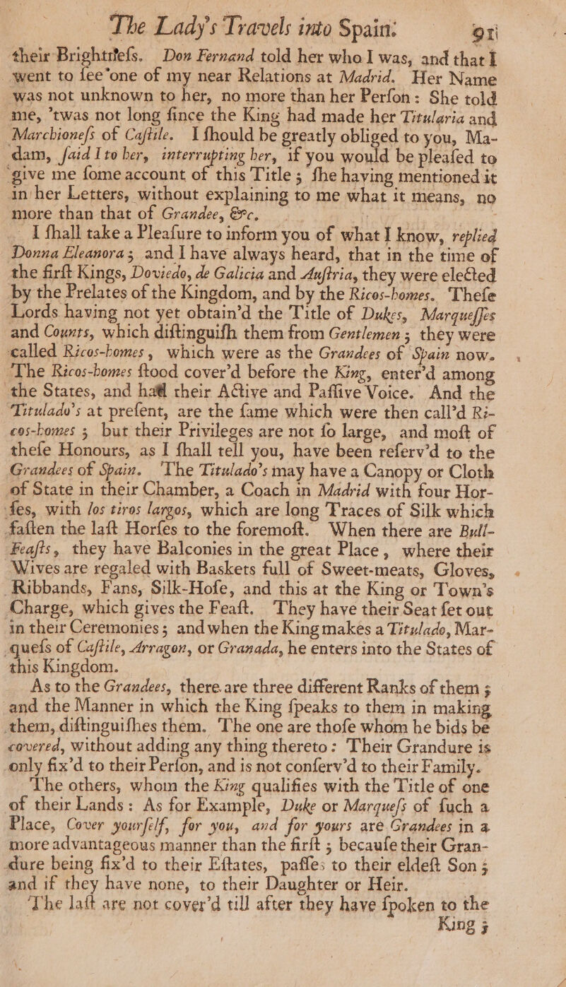 their Brightrefs. Dow Fernand told her who was, and that I went to fee one of my near Relations at Madrid. Her Name was not unknown to her, no more than her Perfon: She told me, “twas not long fince the King had made her Titularia and Marchione/s of Cafiile. 1 fhould be greatly obliged to you, Ma- dam, faidIto ber, interrupting her, if you would be pleafed to “give me fome account of this Title ; fhe having mentioned it in her Letters, without explaining to me what it means, no more than that of Grandee, &amp;c. at | _ fhall take a Pleafure to inform you of what I know, replied Donna Eleanora; and I have always heard, that in the time of the firft Kings, Doviedo, de Galicia and Auftria, they were elected by the Prelates of the Kingdom, and by the Ricos-homes. Thefe Lords having not yet obtain’d the Title of Dukes, Marqueffes and Counts, which diftinguifh them from Gentlemen ; they were called Ricos-homes, which were as the Grandces of Spain now. The Ricos-bomes ftood cover’d before the King, enter’d among the States, and ha their A€tive and Paflive Voice. And the Tituladv’s at prefent, are the fame which were then call’d R:- cos-bomes 5 but their Privileges are not fo large, and moft of © thefe Honours, as I fhall tell you, have been referv’d to the Grandees of Spain. ‘The Titulado’s may have a Canopy or Cloth of State in their Chamber, a Coach in Madrid with four Hor- fes, with /os tiros larges, which are long Traces of Silk which faften the laft Horfes to the foremoft. When there are Butll- Feafis, they have Balconies in the great Place, where their Wives are regaled with Baskets full of Sweet-meats, Gloves, Ribbands, Fans, Silk-Hofe, and this at the King or Town's Charge, which gives the Feaft. They have their Seat fet out in their Ceremonies; and when the King makes a Titulade, Mar- _queis of Caffile, 4rragon, or Granada, he enters into the States of re Kingdom. As to the Graudees, there are three different Ranks of them ; and the Manner in which the King fpeaks to them in makin them, diftinguifhes them. The one are thofe whom he bids be covered, Without adding any thing thereto: Their Grandure is | only fix’d to their Perfon, and is not conferv’d to their Family. The others, whom the Kg qualifies with the Title of one of their Lands: As for Example, Duke or Marques of fuch a Place, Cover yourfelf, for you, and for yours are Grandees in à more advantageous manner than the firft ; becaufe their Gran- dure being fix’d to their Eftates, paffes to their eldeft Son ; and if they have none, to their Daughter or Heir. The laft are not cover’d till after they have fpoken hy the