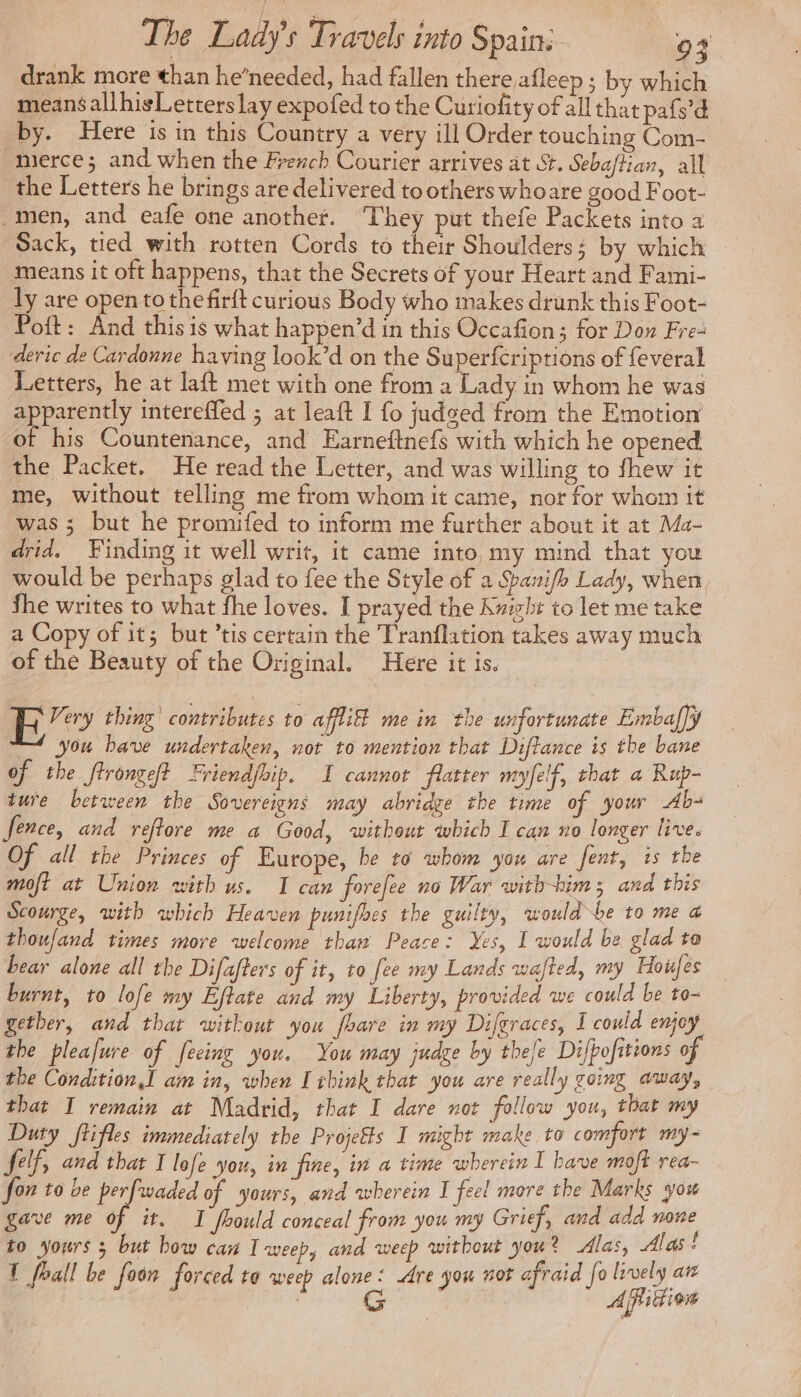 drank more than he’needed, had fallen there afleep ; by which means allhisLetters lay expofed to the Curiofity of all that pafs’d by. Here is in this Country a very ill Order touching Com- merce; and when the French Courier arrives at St. Sebaftian, all the Letters he brings are delivered to others whoare good Foot- men, and eafe one another. They put thefe Packets into a Sack, tied with rotten Cords to their Shoulders; by which means it oft happens, that the Secrets of your Heart and Fami- ly are open to thefirft curious Body who makes drank this Foot- Poft: And this is what happen’d in this Occafion; for Don Fre- deric de Cardonne having look’d on the Superfcriptions of feveral Letters, he at laft met with one from a Lady in whom he was peratently intereffed ; at leaft I fo judged from the Emotion of his Countenance, and Earnefinefs with which he opened the Packet. He read the Letter, and was willing to fhew it me, without telling me from whom it came, nor for whom it was ; but he promifed to inform me further about it at Ma- drid. Finding it well writ, it came into my mind that you would be perhaps glad to fee the Style of a Spanifh Lady, when fhe writes to what fhe loves. I prayed the Kuieht to let me take a Copy of it; but ’tis certain the Tranflation takes away much of the Beauty of the Original. Here it is. BR’ thing! contributes to aflil me in the unfortunate Embaffy you have undertaken, not to mention that Diftance is the bane of the ftrongelt Friendfhip. I cannot flatter myfelf, that a Rup- ture between the Sovereigns may abridge the time of your Ab- fence, and reftore me a Good, without which I can no longer live. Of all the Princes of Europe, be to whom you are fent, is the moft at Union with us. 1 can forefee no War with-hims and this Scourge, with which Heaven punifhes the guilty, would be to me a thoufand times more welcome thaw Peace: Yes, I would be glad to bear alone all the Difafters of it, to fee my Lands wafted, my Houfes burnt, to lofe my Eftate and my Liberty, provided we could be to~ gether, and that without you fhare in my Difgraces, I could enjoy the pleafure of feeing you. You may judge by thefe Difhofitions of the Condition,I am in, when I ibink that you are really going away, that I remain at Madrid, that I dare not follow you, that my Duty ftifles immediately the Projefts I might make to comfort my- felf, and that I lofe you, in fine, in a time wherein I have moft rea- fon to be perfwaded of yours, and wherein I feel more the Marks you gave me of it. I fhould conceal from you my Grief, and add ne to yours 3 but how can I weep, and weep without you ? Alas, Alas ! T foall be foon forced to weep alone: Are you not afraid fo lively at | G After