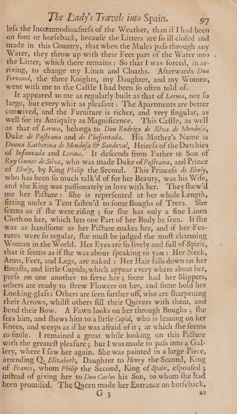 lefs the Incémmodioufnefs of the Weather, than if I had been on foot or horfeback, becaufe the Litters are fo ill clofed and made in this Country, that when the Mules pafs through any Water, they throw up with their Feet part of the Water into . the Litter, which there remains : So that 1 was forced, inar- tiving, to change my Linen and Cloaths. Afterwards Dou Fernand, the three Knights, my Daughter, and my Women, went with me to the Caftle I had been fo often told of. It appeared to me as regularly built as that of Lerma, not fo large, but every whit as pleafant : The Apartments are better — contrived, and the Furniture is richer, and very fingular, as well for its Antiquity as Magnificence. This Caftle, as well as that of Lerma, belongs to Don Rodrigo de Silva de Mendo{a, Duke de Paftrana and de l’Infantada. His Mother’s Name is Donna Katherina de Mendofa &amp; Sandoval, Heirefs of the Dutchies of Infantada and Lerma. It defcends from Father to Son of Ruy Gomes de Silva, who was made Duke of Paftrana, and Prince | of Eboly, by King Philip the Second. This Princefs de Eboly, who has been fo much talk’d of for her Beauty, was his Wite, and the King was paffionately in love with her. ‘Theyfhew’d me her Picture: She is reprefented at her whole Length, fitting under a ‘Tent faften’d to fome Boughs of Trees. She feems as if fhe were rifing ; for fhe has only a fine Linen Cloth on her, which lets one Part of her Body be feen. Ifthe was as handfome as her Piéture makes her, and if her Fea- tures were fo regular, fhe muft be judged the moft charming Woman in the World. Her Eyesare fo lively and full of Spirit, that it feems as if fhe was about {peaking to you: Her Neck, Arms, Feet, and Legs, are naked : Her Hair falls down on her Breafts, and little Cupids; which appear every where about her, prefs on one another to ferve her; fome had her Slippers, others are ready to ftrew Flowers on her, and fome hold her Looking-glafs: Others are feen farther off, who are fharpening their Arrows, whilft others fill their Quivers with them, and bend their Bow. A Fawn looks on her through Boughs ; fhe fees him, and fhews him to a little Cupid, who is leaning on her Knees, and weeps as if he was afraid of it; at which fhe feems to fmile. I remained a great while looking on this Picture with the greateft pleafure ; but I was made to pals into a Gal- lery, where I faw her again. She was painted in a large Piece, attending Q. Elizabeth, Daughter to Henry the Second, King of France, whom Philip the Second, King of Spair, efpoufed 5 inftead of giving her to Do» Carlos his Son, to whom fhe had been promifed. The Queen made her Entrance on horfeback, | aa cies PR G 3 . as