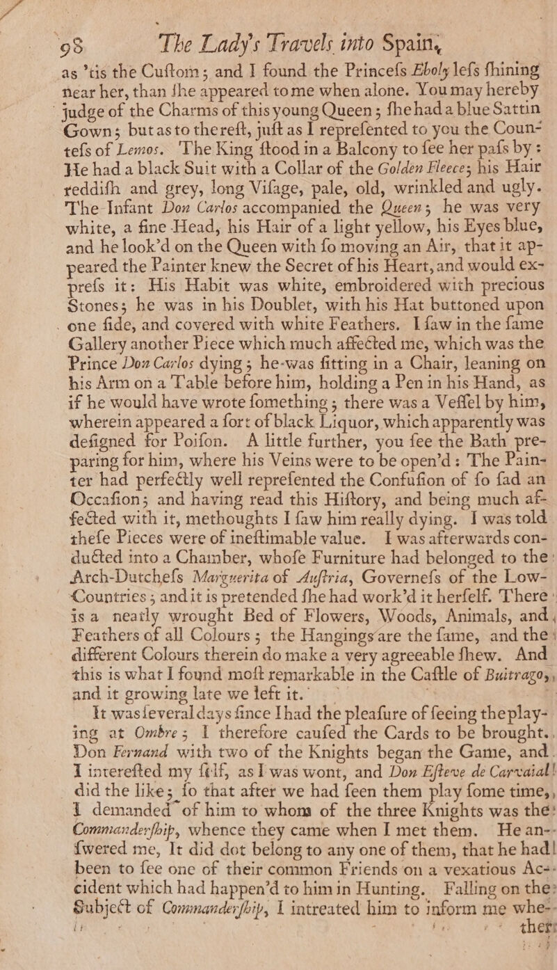 as *tis the Cuftom; and I found the Princefs Eboly lefs fhining near her, than {he appeared tome when alone. You may hereby judge of the Charms of this young Queen; fhehada blue Sattin Gown; butasto thereft, juft as I reprefented to you the Coun- tefs of Lemos. The King ftood in a Balcony to fee her pafs by : He had a black Suit with a Collar of the Golden Fleece; his Hair —yeddifh and grey, long Vifage, pale, old, wrinkled and ugly. The Infant Dow Carlos accompanied the Queen; he was very white, a fine Head, his Hair of a light yellow, his Eyes blue, and he look’d on the Queen with fo moving an Air, that it ap- peared the Painter knew the Secret of his Heart, and would ex- prefs it: His Habit was white, embroidered with precious Stones; he was in his Doublet, with his Hat buttoned upon . one fide, and covered with white Feathers. I faw in the fame Gallery another Piece which much affected me, which was the Prince Doz Carlos dying ; he-was fitting in a Chair, leaning on his Arm on a Table before him, holding a Pen in his Hand, as if he would have wrote fomething ; there was a Veffel by him, wherein appeared a fort of black Liquor, which apparently was defigned for Poifon. A little further, you fee the Bath pre- paring for him, where his Veins were to be open’d : The Pain- ter had perfectly well reprefented the Confufion of fo fad an Occafion; and having read this Hiftory, and being much af- fected with it, methoughts I faw him really dying. I was told thefe Pieces were of ineftimable value. I was afterwards con- duéted into a Chamber, whofe Furniture had belonged to the: Arch-Dutchefs Marguerita of Auftria, Governefs of the Low- Countries ; and it is pretended fhe had work’d it herfelf. There: isa neatly wrought Bed of Flowers, Woods, Animals, and Feathers of all Colours; the Hangingsare the fame, and the different Colours therein do make a very agreeable fhew. And this 1s what I found moft remarkable in the Caftle of Buitrago,, and it growing late we leftit. | 4 Et wasleveral days fince Ihad the pleafure of feeing theplay- ing at Ombre; I therefore caufed the Cards to be brought.. Don Fernand with two of the Knights began the Game, and. 1 interefted my felf, as] was wont, and Don Efteve de Carvaial! did the like; fo that after we had feen them play fome time,, { demanded of him to whom of the three Knights was the: Commanderfoip, whence they came when I met them. He an-- {wered me, It did dot belong to any one of them, that he had! been to fee one of their common Friends on a vexatious Ac: cident which had happen’d to himin Hunting. Falling on the: Subject of Commanderfbip, 1 intreated him to inform me +) LUE | TRE