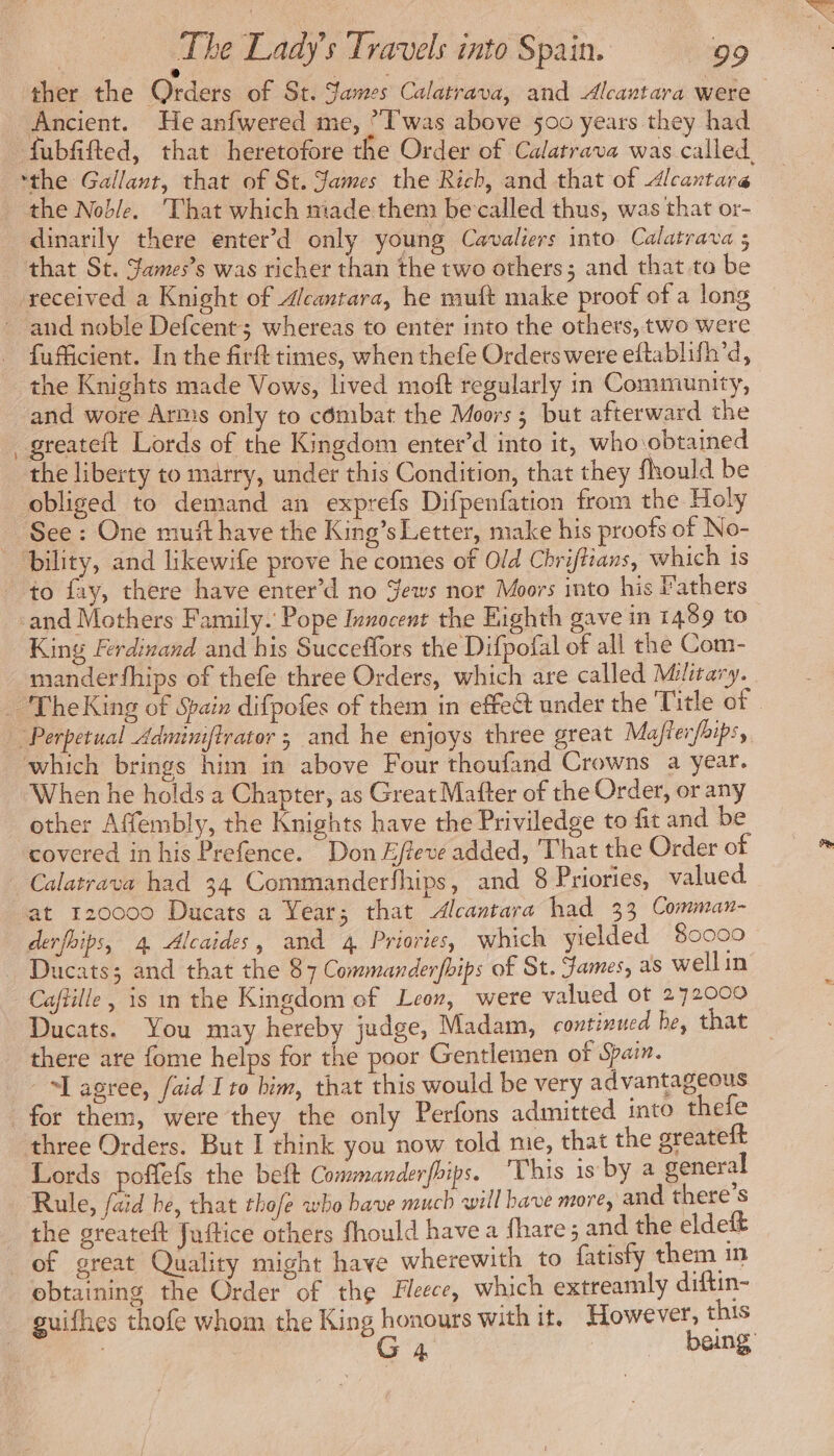 c ) a . : ther the Orders of St. James Calatrava, and Alcantara were Ancient. He anfwered me, “Iwas above 500 years they had fubfifted, that heretofore the Order of Calatrava was called, ‘the Gallant, that of St. James the Rich, and that of Alcantara the Noble. That which made them be called thus, was that or- dinarily there enter’d only young Cavaliers into Calatrava 5 that St. James’s was richer than the two others; and that to be received a Knight of Alcantara, he muft make proof of a long and noble Defcent; whereas to enter into the others, two were . fufficient. In the firft times, when thefe Orders were eftablifh’d, the Knights made Vows, lived moft regularly in Community, and wore Arms only to combat the Moors ; but afterward the _greateft Lords of the Kingdom enter’d into it, who obtained the liberty to marry, under this Condition, that they fhould be obliged to demand an exprefs Difpenfation from the Holy See : One muff have the King’s Letter, make his proofs of No- pility, and likewife prove he comes of Old Chriftians, which is to fay, there have enter’d no ews nor Moors into his Fathers and Mothers Family. Pope Innocent the Eighth gave in 1489 to King Ferdinand and his Succeffors the Difpofal of all the Com- manderfhips of thefe three Orders, which are called Military. _ TheKing of Spain difpofes of them in effect under the Title of . “Perpetual Adminiftrator ; and he enjoys three great Mafterfhips, which brings him in above Four thoufand Crowns a year. When he holds a Chapter, as Great Matter of the Order, or any other Affembly, the Knights have the Priviledge to fit and be covered in his Prefence. Don Effeve added, That the Order of Calatrava had 34 Commanderfhips, and 8 Priories, valued at 120000 Ducats a Year; that Alcantara had 33 Comman- derfhips, 4, Alcaides, and 4 Priories, which yielded 80000 Ducats; and that the 87 Commanderfhips of St. James, as wellin Caftille, is in the Kingdom of Leon, were valued ot 272000 Ducats. You may hereby judge, Madam, continucd he, that there are fome helps for the poor Gentlemen of Spain. “L agree, faid Ito him, that this would be very advantageous for them, were they the only Perfons admitted into thefe three Orders. But I think you now told me, that the greateft Lords poffefs the beft Commanderfbips. This is by a general Rule, aid he, that thofe who bave much will bave more, and there's the greateft Juftice others fhould have a fhare; and the eldeft of great Quality might have wherewith to fatisty them in obtaining the Order of the Fleece, which extreamly diftin- guifhes thofe whom the King honours with it. However, this : Ga beng