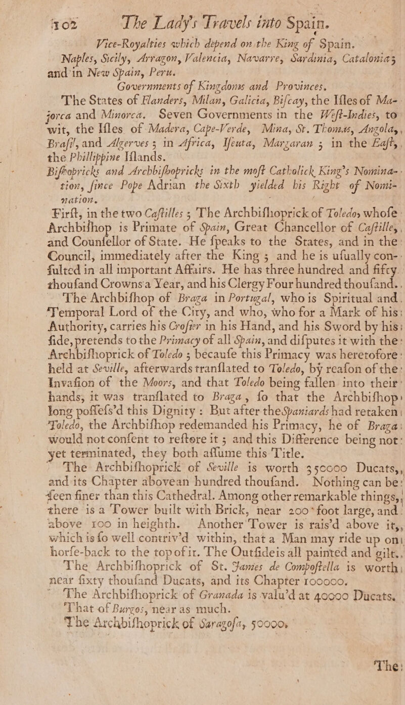 Vice-Royalties avbich depend on the King of Spain. Naples, Sicily, Arragon, Valencia, Navarre, Sardinia, Catalonia; and in New Spain, Peru. ; Governments of Kingdoms and Provinces, fa. The States of Handers, Milan, Galicia, Bifcay, the Ifles of Ma- jorca and Minorca. Seven Governments in the Wé/t-Indies, to wit, the Ifles of Madera, Cape-Verde, Mina, St. Thomas, Angola, Brafi!, and Alzerves 5 in Africa, Teuta, Marzaran ; in the Eajt,, the Philippine Wlands. | Bifrobricks and Archbifbopricks in the moft Catbolick King’s Nomina-. tion, fince Pope Adrian the Sixth yielded his Right of Nomi- Nation. à ‘ Firft, in the two Ca/tilles ; The Archbifhoprick of Toledo. whofe: Archbifhop is Primate of Spain, Great Chancellor of Ca/tille, , and Counfellor of State. He fpeaks to the States, and in the: Council, immediately after the King ; and he is ufually con-: fulted in all important Affairs. He has three hundred and fifty. thoufand Crownsa Year, and his Clergy Four hundred thoufand. , ~The Archbifhop of Braga in Portugal, whois Spiritual and. ‘Temporal Lord of the City, and who, who for a Mark of his: Authority, carries his Crofrer in his Hand, and his Sword by his: fide, pretends to the Primacy of all Spain, and difputes it with the: Archbifhoprick of Toledo ; becaufe this Primacy was heretofore: held at Seville, afterwards tranflated to Toledo, by reafon of the: Invafion of the Moors, and that Toledo being fallen into their: hands, it was tranflated to Braga, fo that the Archbifhop: tong poffefs’d this Dignity : But after the Spaniards had retaken) Toledo, the Archbifhop redemanded his Primacy, he of Braga: would not confent to reftere it ; and this Difference being not: yet terminated, they both aflume this Title. * The Archbifhoprick of Seville is worth 35cc00 Ducats,, and its Chapter abovean hundred thoufand. Nothing can be: “een finer than this Cathedral. Among other remarkable things, there is a Tower built with Brick, near 200° foot large, and. above 100 in heighth. Another Tower is rais’d above it,, which is fo well contriv’d within, that a Man may ride up oni horfe-back to the top of it. The Outfideis all painted and gilt.. The Archbifhoprick of St. James de Compoftella is worth, near fixty thoufand Ducats, and its Chapter 100000. The Archbifhoprick of Granada is valu’d at 40000 Ducats, That of Burgos, near as much. | The Archbifhoprick of Saragofa, 50000 The: