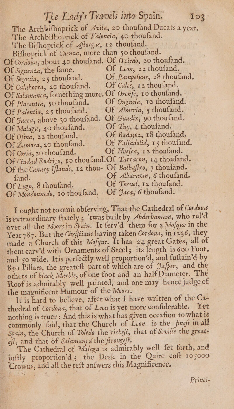The Archbifhoprick of Avila, 20 thoufand Ducats a year. The Archbifhoprick of Valencia, 40 thoufand. The Bifhoprick of 4ftorgus, 12 thoufand. Bifhoprick of Cuenza, more than 50 thoufand. Of Cordoua, about 40 thoufand. Of Qviedo, 20 thoufand. Of Siguenza, the fame. Of Leon, 22 thoufand. Of Sezovia, 25 thoufand. Of Pampelune, 28 thoufand. Of Calaborra, 20 thoufand. Of Cales, 12 thoufand. Of Salamanca, fomething more. Of Orenfe, 10 thoufand. Of Placentia, 50 thoufand. Of Onguela, x0 thoufand. Of Palentia, 25 thoufand. Of Almeria, 5 thoufand. Of Yacca, above 30 thoufand. Of Guadix, 90 thoufand. Of Malaga, 40 thoufand. Of Tuy, 4 thoufand. Of Ofima, 22 thoufand. Of Badajor, 18 thoufand. Of Zamora, 20 thoufand. . Of Valladolid, 15 thoufand. Of Coria, 20 thoufand. Of Huefca, 12 thoufand. OF Ciudad Rodrigo, 10 thoufand.Of Tarracon, 14 thoufand. Of the Canary Iflands, 12 thou- Of Balbaftro, 7 thoufand. fand. sd Of Albarazin, 6 thoufand. Of Lugo, 8 thoufand. OF Tervel, 12 thoufand. Of Mordonnedo, 10 thoufand. Of Jaca, 6 thoufand. - LT ought not to omit obferving, That the Cathedral of Cordoua sextraordinary ftately ; “twas built by bderbamam, who rul’d over all the Moors in Spain. It ferv’d them for a Mo/que in the Year 787. But the Chriftians having taken Cordoua, in1236, they made a Church of this Mofque. It has 24 great Gates, all of them carv’d with Ornaments of Steel; its length is 600 Foot, “and 50 wide. Itis perfectly well proportion’d, and fuftain’d by 850 Pillars, the greateft patt of which are of Jafper, and the others of black Marble, of one foot and an half Diameter. The Roof is admirably well painted, and one may hence judge of the magnificent Humour of the Moors. | | It is hard to believe, after what I have written of the Ca- _ thedral of Cordoua, that of Leon is yet more confiderable. Yet nothing is truer: And this is what has given occafion to what is commonly faid, that the Church of Leon is the fine in all Spain, the Church of Toledo the richeft, that of Seville the great- eft, and that of Salamanca the ffrongeff. _” “The Cathedral of Malaga is admirably well fet forth, and. _juftly proportion’d; the Desk in the Quire coft 105000 Crowns, anid all the reft anfwers this Magnificence. ° Princi-