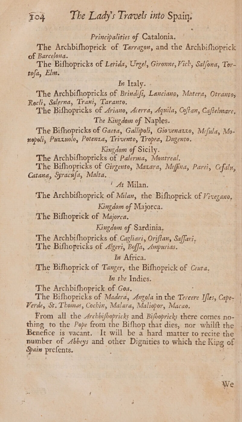 Principalities of Catalonia. The Archbifhoprick of Tarragon, and the Archbifhoprick of Barcelona. The Bifhopricks of Lerida, Urgel, Gironne, Vich, Salfona, Tor- tofa, Elm. In Italy. . The Archbifhopricks of Brindifi, Lanciano, Matera, Otranto, Rocli, Salerna, Trant, Taranto. The Bifhopricks of Ariano, Acerra, Aquila, Coftan, Caftelmare, The Kingdom of Naples. The Bifhopricks of Gaeta, Gallipoli, Giovenazzo, Mefula, Mo- mopoli Puxzzuolo, Potenza, Trivento, Tropea, Dugento. Kingdom of Sicily. The Archbifhopricks of Palerma, Montreal. | The Bifhopricks of Girgento, Maxara, Mefina, Parei, Cefaly, Catana, Syracufa, Malta. —! At Milan. The Archbifhoprick of Milan, the Bifhoprick of tae Kingdom of Majorca. The Bifhoprick of Majorca. Kingdom of Sardinia. The Archbifhopricks of Cagliari, Oriftan, Safari, The Bifhopricks of Algeri, Boffa, Ampurias. In Africa. The Bifhoprick of Tanger, the Bifhoprick of Ceuta. | In the Indies. The Archbifhoprick of Goa. The Bifhopricks of Madera, Angola in the Tercere Iles, Cape- Verde, St. Thomas, Cochin, Malara, Maliopor, Macao. From all the Archbifbopricks and Bifbopricks there comes no- thing to the Pope from the Bifhop that dies, nor whilft the Benefice is vacant. It will be a hard matter to recite the number of Abbeys and other Dignities to which the King of pce prefente. We