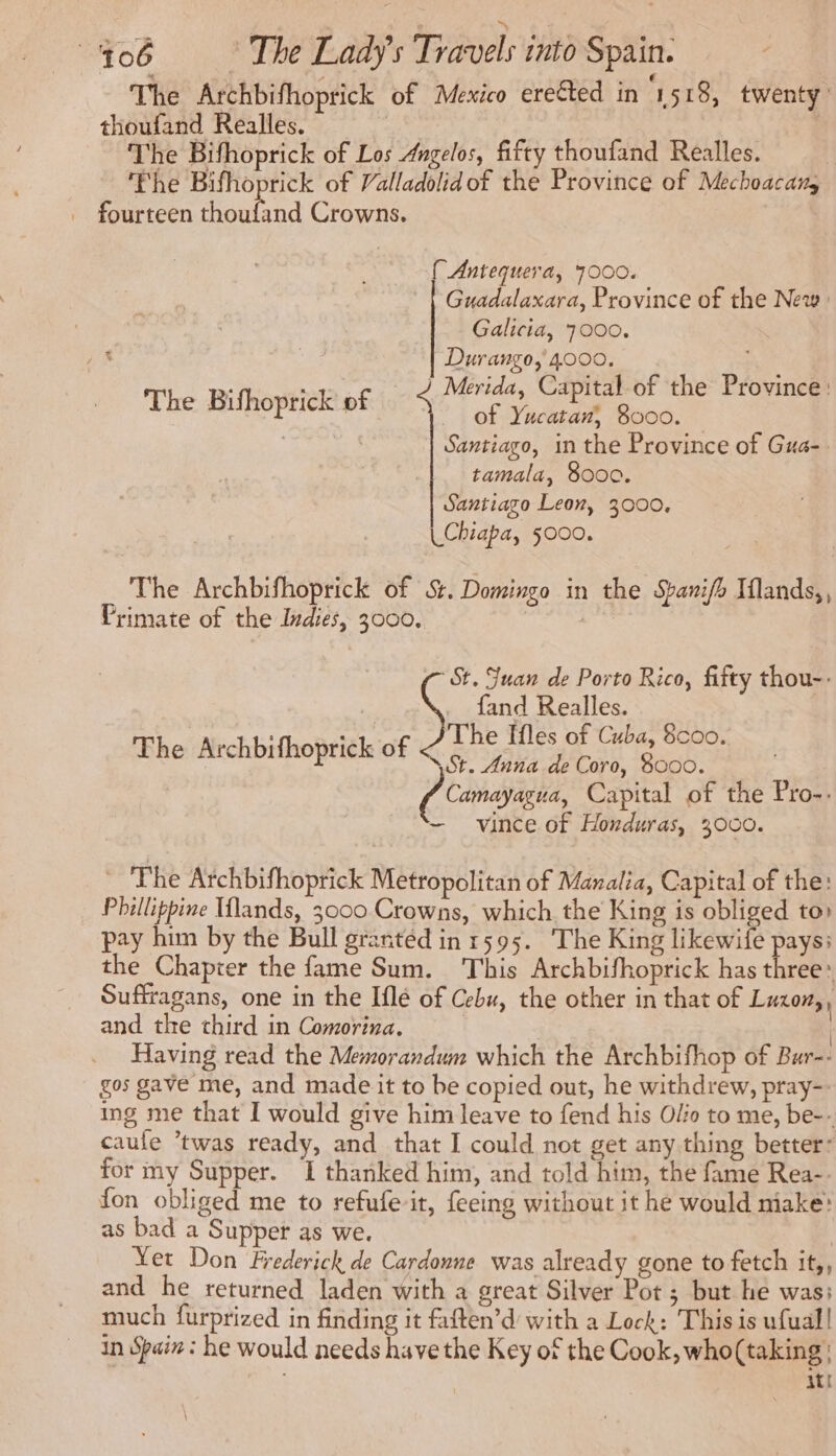 The Archbifhoprick of Mexico erected in 1518, twenty’ thoufand Realles. | | The Bifhoprick of Los Angelos, fifty thoufand Realles. ‘Fhe Bifhoprick of Valladolidof the Province of Mechoacany _ fourteen ARTE Crowns. { Antequera, 7000. | Guadalaxara, Province of the New: Galicia, 7000. PAL. ig Durango, 4000. j a ek FOR Merida, Capital of the Province: The Bifhoprick of $ of Ya 8000. Santiago, in the Province of Gua- tamala, 8000. Santiago Leon, 3000, UChiapa, 5000. The Archbifhoprick of St. Domingo in the Sarifh Iflands,, Primate of the Indies, 3000, St. Juan de Porto Rico, fifty thou-- : fand Realles. ahh! “1 The Ifles of Cuba, 8coo. Phe Archbifhoprick of St. Anna.de Coro, 8000. Camayagua, Capital of the Pro-. — vince of Honduras, 3000. The Archbifhoprick Metropolitan of Manalia, Capital of the: Phillippine Tlands, 3000 Crowns, which the King is obliged to) pay him by the Bull granted in 1595. The King like pays: the Chapter the fame Sum. This Archbifhoprick has three: Suffragans, one in the Iflé of Cebu, the other in that of Luzon,, and the third in Comorina. | | Having read the Memorandum which the Archbifhop of Bur-- gos gave me, and made it to be copied out, he withdrew, pray-- ing me that I would give him leave to fend his Olio to me, be-- caule ‘twas ready, and that I could not get any thing better for my Supper. I thanked him, and told him, the fame Rea-. fon obliged me to refufe it, feeing without it he would niake: as bad a Supper as we. Yet Don Frederick de Cardonne was already gone to fetch it,, and he returned laden with a great Silver Pot ; but he was: much furprized in finding it faften’d with a Lock: This is ufual! in Spain : he would needs have the Key of the Cook, who(taking: ati