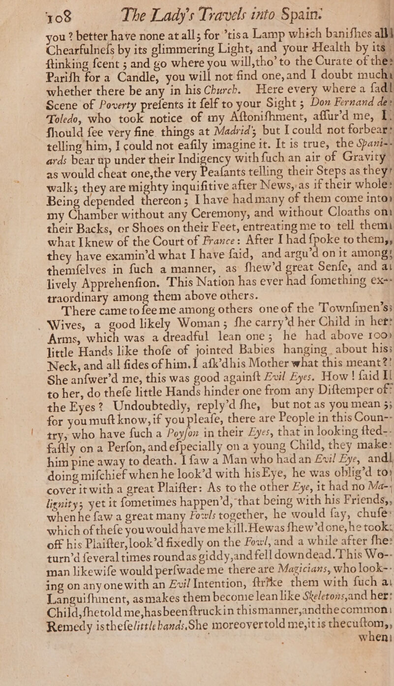 you ? better have none at all; for ’tisa Lamp which banifhes all Chearfulnefs by its glimmering Light, and your Health by its ftinking fcent ; and go where you will,tho’ to the Curate of the: Parifh for a Candle, you will not find one, and I doubt muchu whether there be any in his Church. Here every where a fadl Scene of Poverty prelents it felf to your Sight ; Don Fernand de» Toledo, who took notice of my Aftonifhment, affur’d me, In fhould fee very fine things at Madrid’; but I could not forbear: telling him, J could not eafily imagine it. It is true, the Spani-- ards bear up under their Indigency with fuch an air of Gravity as would fees one,the very Dean telling their Steps as they walk; they are mighty inquifitive after News, as if their whole: Being depended thereon; I have hadmany of them come into my Chamber without any Ceremony, and without Cloaths om their Backs, or Shoes on their Feet, entreating me to tell them what Iknew of the Court of France: After I had {poke tothem,, they have examin’d what I have faid, and argu’d on it among} themfelves in fuch a manner, as fhew’d great Senfe, and at lively Apprehenfion. This Nation has ever had fomething exe: traordinary among them above others. There came to fee me among others one of the Townfmen’ss . Wives, a good likely Woman; fhe carry ’d her Child in het: Arms, which was a dreadful lean one; he had above 100) little Hands like thofe of jointed Babies hanging about hiss Neck, and all fides of him. I afk’dhis Mother what this meant?! She anfwer’d me, this was good againft Evil Eyes. How! faid Il to her, do thefe little Hands hinder one from any Diftemper of? the Eyes? Undoubtedly, reply’d fhe, but not as you mean 5; for you muft know, if you pleafe, there are People in this Coun-- try, who have fuch a Poy/on in their Zyes, that in looking fted-- faftly on a Perfon, andefpecially on a young Child, they make: him pine away to death. I faw a Man who had an Evil Eye, andl, doing mifchief when he look’d with hisEye, he was oblig’d toy cover it with a great Plaifter: As to the other Eye, it had no Ma-, lienity; yet it fometimes happen’d, that being with his F riends,, when he faw a great many Fowls together, he would fay, chufe: which of thefe you would have mekill. Hewas fhew’done, he took: off his Plaifter, look’d fixedly on the Fox, and a while after fhe: turn’d feveral times roundas giddy, and fell downdead. This Wo-- man likewife would perfwade me there are Magicians, who look-- ing on anyonewith an Evil Intention, firfke them with fuch ai Languifhment, asmakes them beconie lean like Skeletons,and her: Child, fhetold me,hasbeenftruckin thismanner,andthecommon Remedy isthefelittleband:.She moreovertold me,it is thecuftom,, when