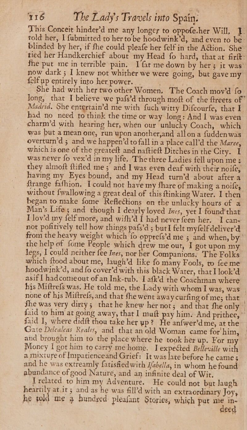This Conceit hinder’d me any longer to oppofe.her Will, J. told her, I fubmitted to her to be hoodwink’d, and even to be: blinded by her, if fhe could pleafe her felf in the Aëtion. She’ tied her Handkerchief about my Head fo hard, that at firtt: fhe put me in terrible pain. I fat me down by her ; it was’ now dark ; I knew not whither we were going, but gave my felf up entirely into her power. Er, | She had with her two other Women, The Coach mov’d fo long, that I believe we pafs’d through moft of the ftreets of Madrid. She entertain’d me with fuch witty Difcourfe, that 1 had no need to think the time or way long: And I was even charm’d with hearing her, when our unlucky Coach, which was but amean one, run upon another,and ait du a fuddenwas overturn'd ; and we happen’d to fall in a place call’d the Maree, which is one of the greateft and naftieft Ditches in the City. I was never fo vex'd in my life. Thethree Ladies fell upon me : they almoft ftifled me ; and I was even deaf with their noife, having my Eyes bound, and my Head turn’d about after a ftrange fafhion. I could not have my share of making a noife, without {wallowing a great deal of this ftinking Water. I then began to make fome Reflections on the unlucky hours of a Man’s Life; and though I dearly loved Ines, yet I found’ that | Tlov’d my felf more, and wifh’d I had never feen her. I can- not pofitively tell how things pafs’d ; but felt myfelf deliver’d from the heavy weight which fo opprefs’d me ; and when, by the help of fome People which drew me out, I got upon my legs, I could neither tte Ines, nor her Companions, The Folks which ftood about me, laugh’d like fo many Fools, to fee me hoodwink’d, and fo cover’d with this black Water, that I look’d asif 1 hadcomeout of an Ink-tub. I afk’d the Coachman where his Miftrefs was. He told me, the Lady with whom I was, was | none of hjs Miftrefs, and that fhe went away curfing of me; that She was very dirty; that he knew her not; and that fhe only | faid to him at going away, that I muft pay him. And prithee, faid J, where didit thou take her up? He anfwer’d me, at the | Gate Delcalcas Reales, and that an old Woman came for him, and brought him to the place where he took her up. For my Money | got him to carry me home. I expected Belleville with a mixture of Impatienceand Grief: It was late before he came; and he was extreamly fatisfiedwith J/abella, in whom he found abundance of gaod Nature, and an infinite deal of Wit. I related to him my Adventure. He could not but Jaugh heartily at,it ; and as he was fill’d with an extraordinary Joy, he told me 3 hundsed pleafant Stories, which put à | eed
