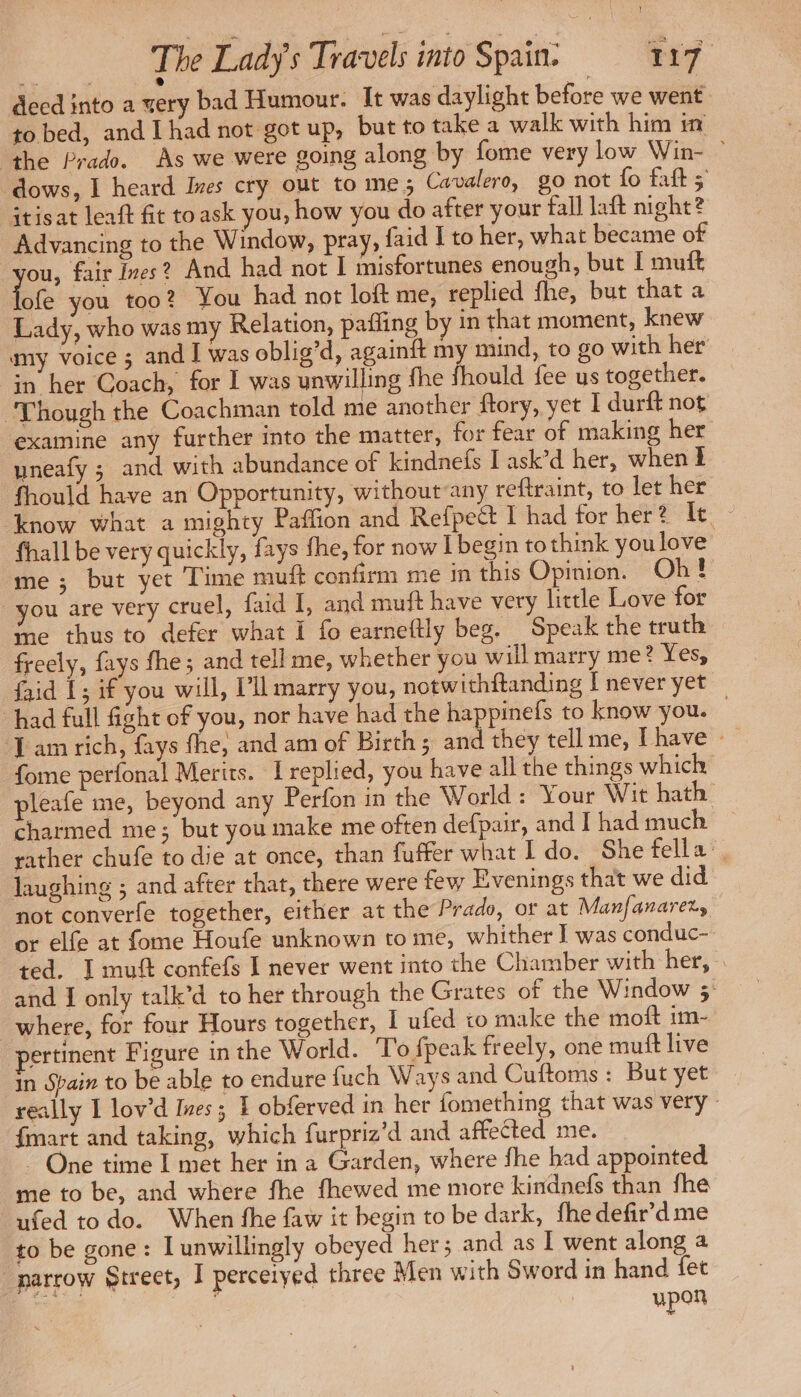 decd into a very bad Humour. It was daylight before we went to bed, and I had not got up, but to take a walk with him in ‘the Prado. As we were going along by fome very low Win- ° dows, I heard Ives cry out to me; Cavalero, go not fo faft; itisat leaft fit toask you, how you do after your fall laft night? Advancing to the Window, pray, faid I to her, what became of ou, fair Ives? And had not 1 misfortunes enough, but I muft Tote you too? You had not loft me, replied fhe, but that a Lady, who was my Relation, pafling by in that moment, knew my voice ; and I was oblig’d, againft my mind, to go with her in her Coach, for I was unwilling fhe should fee us together. ‘Though the Coachman told me another ftory, yet I durft not examine any further into the matter, for fear of making her uneafy ; and with abundance of kindnefs I ask’d her, when I fhould have an Opportunity, without any reftraint, to let her know what a mighty Paffion and Refpect I had for her? ae fhall be very quickly, fays the, for now [begin to think you love me ; but yet Time muft confirm me in this Opinion. Oh! you are very cruel, faid I, and muft have very little Love for me thus to defer what I fo earneftly beg. Speak the truth freely, fays fhe; and tell me, whether you will marry me? Yes, faid 1; if you will, I’ll marry you, notwithftanding | never yet “had full fight of you, nor have had the happinefs to know you. | Lam rich, fays fhe, and am of Birth ; and they tell me, [have : fome perfonal Merits. I replied, you have all the things which pleafe me, beyond any Perfon in the World: Your Wit hath charmed me; but you make me often defpair, and I had much rather chufe to die at once, than fuffer what I do. She fella’ laughing ; and after that, there were few Evenings that we did not converfe together, either at the Prado, or at Manfanarery or elfe at fome Houfe unknown to me, whither | was conduc- ted. I muf confefs I never went into the Chamber with her, and I only talk’d to her through the Grates of the Window 3 where, for four Hours together, | ufed to make the moft im- ertinent Figure in the World. To fpeak freely, one muft live in Spain to be able to endure fuch Ways and Cuftoms: But yet really I lov’d Ives; 1 obferved in her fomething that was very: {mart and taking, which furpriz’d and affected me. ~ One time I met her in a Garden, where fhe had appointed me to be, and where fhe fhewed me more kindnefs than fhe ufed to do. When fhe faw it begin to be dark, fhe defir’d me to be gone: I unwillingly obeyed her; and as I went along a _narrow Street, I perceiyed three Men with Sword in hand fet | upon