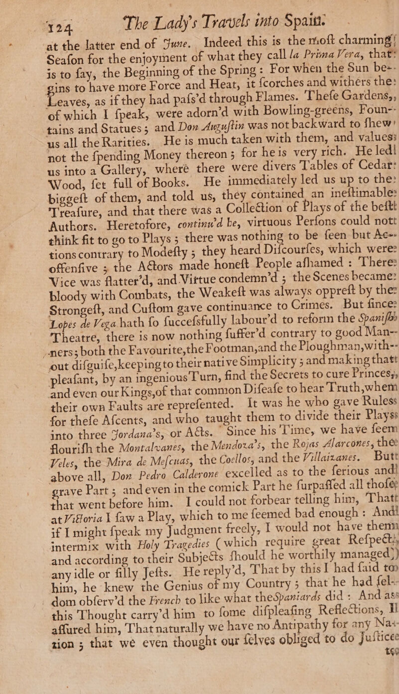 at the latter end of Sune. Indeed this is the moft charming! Seafon for the enjoyment of what they call /a Prima Vera, that? is to fay, the Beginning of the Spring : For when the Sun be. gins to have more Force and Heat, it fcorches and withérs the: Leaves, as if they had pafs’d through Flames. Thefe Gardens,, of which I fpeak, were adorn'd with Bowling-greens, Foun-- tains and Statues; and Don Auguftin was not backward to fhew us all the Rarities. He is much taken with them, and values: not the {pending Money thereon 5 for heis very rich. He led! us into a Gallery, where there were divers Tables of Cedar: Wood, fet full of Books. He immediately led us up to the: biggeft of them, and told us, they contained, an ineftimable: T'reafure, and that there was a Collection of Plays of the bettt Authors. Heretofore, continwd be, virtuous Perfons could nott think fit to go to Plays ; there was nothing to be feen but Ac- tions contrary to Modefty ; they heard Difcourfes, which were: offenfive ; the Aétors made honeft People afhamed : There: Vice was flatter’d, and Virtue condemn’d ; the Scenes became: bloody with Combats, the Weakeft was always oppreft by the: Strongeft, and Cuftom gave continuance to Crimes. But fince: Lopes de Vega hath fo fuccefsfully labour’d to reform the Spanifh Theatre, there is now nothing fuffer’d contrary to good Man-- _ners; both the Favourite,the F ootman,and the Ploughman,with-- out difguife,keeping to their native Simplicity ; and making thatt pleafant, by an ingenious l'utn, find the Secrets to cure Princes;, and even our Kings, of that common Difeafe to hear Truth,whem their own Faults are reprefented. It was he who gave Ruless for thefe Afcents, and who taught them to divide their Playss into three Jordana’s, or Acts. ' Since his ‘Time, we have feem fourifh the Montalvanes, the Mendora’s, the Rojas Alarcones, thee Veles, the Mira de Mefcuas, the Cocllos, and the Villaizanes. Butt above all, Dox Pedro Calderone excelled as to the ferious and! grave Part ; and even in the comick Part he furpaffed all thoféf that went before him. I could not forbear telling him, Thatt at Vittoria I faw a Play, which to me feemed bad enough: Andi if I might fpeak my Judgment freely, I would not have then intermix with Holy Tragedies (which require great Refpects and according to their Subjects fhould he worthily managed)) any idle or filly Jefts. He reply’d, That by this I had faid too him, he knew the Genius of my Country ; that he had fel: . dom obferv’d the French to like what theSpaniards did : And ass this Thought carry’d him to fome difpleafing Reflections, Il affured him, That naturally we have no Antipathy for any Nas tion ; that we even thought our felves obliged to do justices | ts