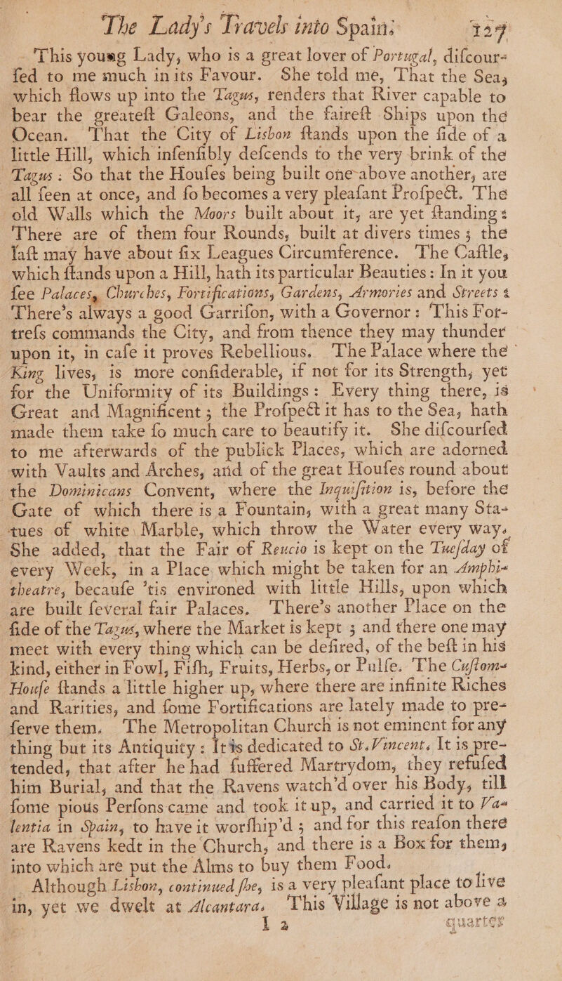 - This yousg Lady, who is a great lover of Portugal, difcour- fed to me much inits Favour. She told me, That the Sea, which flows up into the Tagws, renders that River capable to bear the greateft Galeons, and the faireft Ships upon the Ocean. That the City of Lisbon flands upon the fide of a little Hill, which infenfibly defcends to the very brink of the * Tagus : So that the Houfes being built one-above another, are all feen at once, and fo becomes a very pleafant Profpeét. The old Walls which the Moors built about it, are yet ftanding + There are of them four Rounds, built at divers times 3 the laft may have about fix Leagues Circumference. The Caftles which ftands upon a Hill, hath its particular Beauties: In it you fee Palaces, Churches, Fortifications, Gardens, Armories and Streets 4 There’s always a good Garrifon, with a Governor: ‘This For- trefs commands the City, and from thence they may thunder upon it, in cafe it proves Rebellious. The Palace where the © King lives, is more confiderable, if not for its Strength; yet for the Uniformity of its Buildings: Every thing there, is Great and Magnificent; the Profpett it has to the Sea, hath made them take fo much care to beautify it. She difcourfed to me afterwards of the publick Places, which are adorned. with Vaults and Arches, and of the great Houfes round about the Dominicans Convent, where the Inquifition is, before the Gate of which there is a Fountain, with a great many Sta- tues of white: Marble, which throw the Water every way. She added, that the Fair of Reucio is kept on the Tue/day of every Week, in a Place which might be taken for an .4mphi« theatre, becaufe ’tis environed with little Hills, upon which are built feveral fair Palaces. ‘There’s another Place on the fide of the Tazus, where the Market is kept ; and there one may meet with every thing which can be defired, of the beft in his kind, either in Fowl, Fith, Fruits, Herbs, or Pulfe. The Cuflom-~ Houfe ftands a little higher up, where there are infinite Riches and Rarities, and fome Fortifications are lately made to pre- ferve them. The Metropolitan Church is not eminent for any thing but its Antiquity : [tis dedicated to St.Vincent. It is pre- tended, that after he had fuffered Martrydom, they refufed him Burial, and that the Ravens watch’d over his Body, till fome pious Perfons:came and took it up, and carried it to Va- lentia in Spain, to have it worfhip'd ; and for this reafon there are Ravens kedt in the Church, and there is a Box for them, into which are put the Alms to buy them Food. Although Lisbon, continued fhe, is a very pleafant place tolive in, yet we dwelt at Alcantara. ‘This Village is not above a L 2 quartier pa