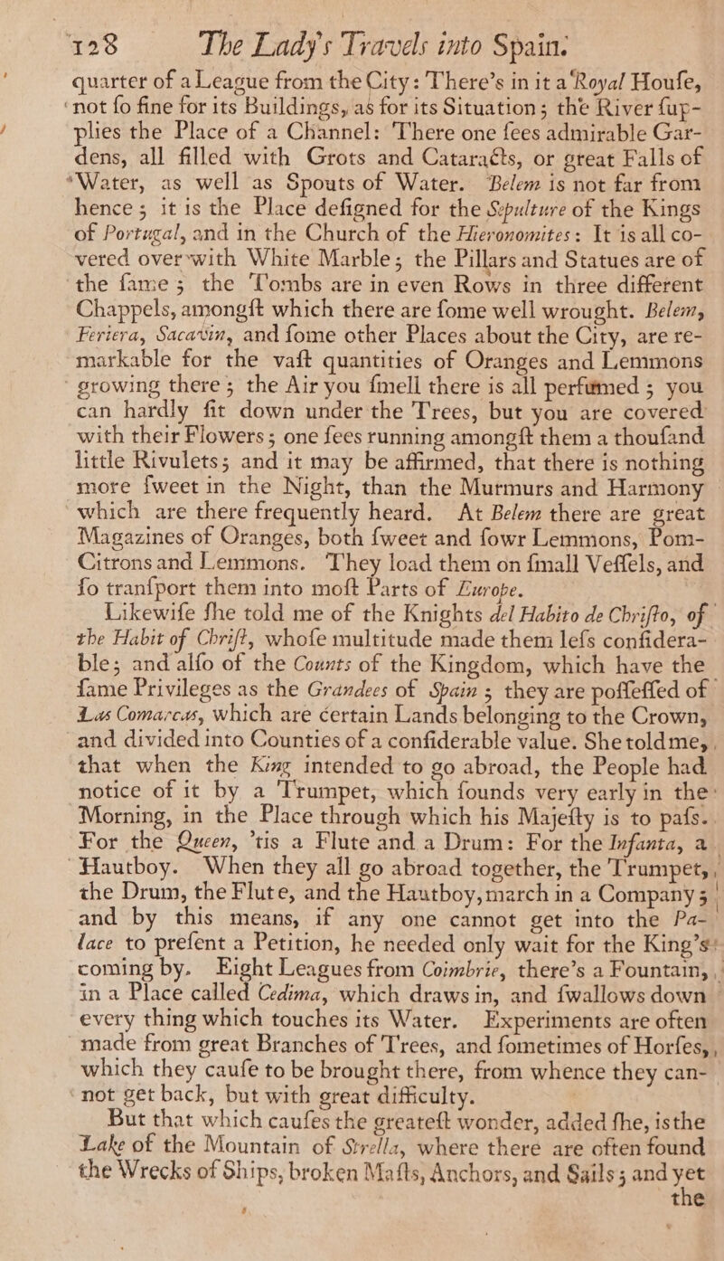 quarter of a League from the City: There’s in it a ‘Royal Houfe, ‘not fo fine for its Buildings, as for its Situation; the River fup- lies the Place of a Channel: There one fees admirable Gar- dens, all filled with Grots and Cataraéts, or great Falls of “Water, as well as Spouts of Water. Belem is not far from hence; it is the Place defigned for the Sepuleure of the Kings of Portugal, and in the Church of the Hieronomites: It is all co- vered over with White Marble; the Pillars and Statues are of the fame; the Tombs are in even Rows in three different Chappels, amongft which there are fome well wrought. Belem, Feriera, Sacavin, and fome other Places about the City, are re- markable for the vaft quantities of Oranges and Lemmons growing there ; the Air you fmell there is all perfumed ; you can hardly fit down under the Trees, but you are covered with their Flowers ; one fees running amongft them a thoufand little Rivulets; and it may be affirmed, that there is nothing more {weet in the Night, than the Murmurs and Harmony which are there frequently heard. At Belem there are great Magazines of Oranges, both {weet and fowr Lemmons, Pom- Citrons and Lemmons. They load them on fmall Veffels, and fo tranfport them into moft Parts of Lurope. Likewife fhe told me of the Knights del Habito de Chrifto, of | the Habit of Chrift, whofe multitude made them lefs confidera- ble; and alfo of the Counts of the Kingdom, which have the fame Privileges as the Grandees of Spain 3 they are poffeffed of | Las Comarcas, which are éertain Lands belonging to the Crown, and divided into Counties of a confiderable value. She toldme, that when the K# intended to go abroad, the People had notice of it by a ‘Trumpet, which founds very early in the: Morning, in the Place through which his Majefty is to pafs.. For the Queen, ‘tis a Flute and a Drum: For the Ivfanta, a. ~Hautboy. When they all go abroad together, the ‘Trumpet, , the Drum, the Flute, and the Hautboy, march in a Company; and by this means, if any one cannot get into the Pa- face to prefent a Petition, he needed only wait for the King’s: coming by. Eight Leagues from Coimbrie, there’s a Fountain, , in a Place called Cedima, which draws in, and fwallows down : every thing which touches its Water. Experiments are often made from great Branches of Trees, and fometimes of Horfes, , which they caufe to be brought there, from whence they can- not get back, but with great difficulty. But that which caufes the greateft wonder, added fhe, isthe Lake of the Mountain of Strellz, where there are often found the Wrecks of Ships, broken Mafts, Anchors, and Sails; and a the