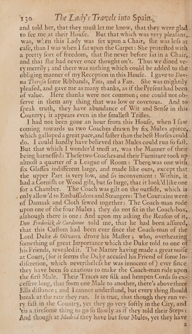 and told her, that they muft let me know, that they were glad. to fee me at their Houfe. But that which was very pleafant,, was, when this Lady was fet upon a Chair, fhe was lefs at; eafe, than I was when re upon the Carpet: She protefted with, a pretty fort of freedom, that fhe never before fatin a Chair, , and that fhe had never once thought on’t, Thus we dined ve-- ry merrily ; and there was nothing which could be added to the: obliging manner of my Reception inthis Houfe. I gaveto Dox- ga There/a fome Ribbands, Pins, and a Fan. She was mightily pleafed, and gave me as many thanks, as if the Prefenthad been. of value. Here thanks were not common; one could not ob-. ferve in them any thing that was low or covetous. And to: {peak truth, they have abundance of Wit and Senfe in this: Country; it appears even in the fmalleft Trifles. I had not been gone an hour from this Houfe, when I faw coming towards us two Coaches drawn by fix Mules apiece, , which gallopeda great pace,and fafter than ve beft Horfes could , do. I could hardly have believed that Mules could run fo fait, . But that which I wonder’d moft at, was the Manner of their: being harneffed: Thefetwo Coachesand their Furniture took up» almoft a quarter of a League of Room: 'Therewas one with fix Glaffes indifferent large, and made like ours, except that: the upper Part is very low, and fo inconvenient : Within, it: had a Cornifh or Wood gilt, but fo large, thar it look’d like one : for a Chamber. The Coach was gilt on the outfide, which is: . only allow’d to Embaffadors and Strangers: The Courtains were of Damask and-Cloth fewed together: The Coach-man rode upon one of the four Mules; they do not fit in the Coach-box, , although there is one: And upon my asking the Reafon of it, , Don Frederick de Cardonne told me, that he had been aflured, , that this Cuftom had been ever fince the Coach-man of the” Lord Duke de Olivarez drove his Mafter; who, overhearing | : À | fomething of great Importance which the Duke told to one of” his Friends, revealedit. ‘The Matter having made a great noife at Court, (for it feems the Duke accufed his Friend of fome In-- difcretion, which neverthelefs he was innocent of) ever fince © they have been fo cautious to make the Coach-man ride upon the firft Mule, Their Traces are filk and hempen Cords fo ex=* ceffive long, that from one Mule to another, there’s abovethree © Ells diftance ; and Icannot underftand, but every thing fhould break at the rate they run, It is true, that though they run ve- ry fait in the Country, yet they go very foftly in the City, and eis a tirefome thing to go fo flowly as if they told their Steps: And though at Madrid they have but four Mules, yet they have | a3