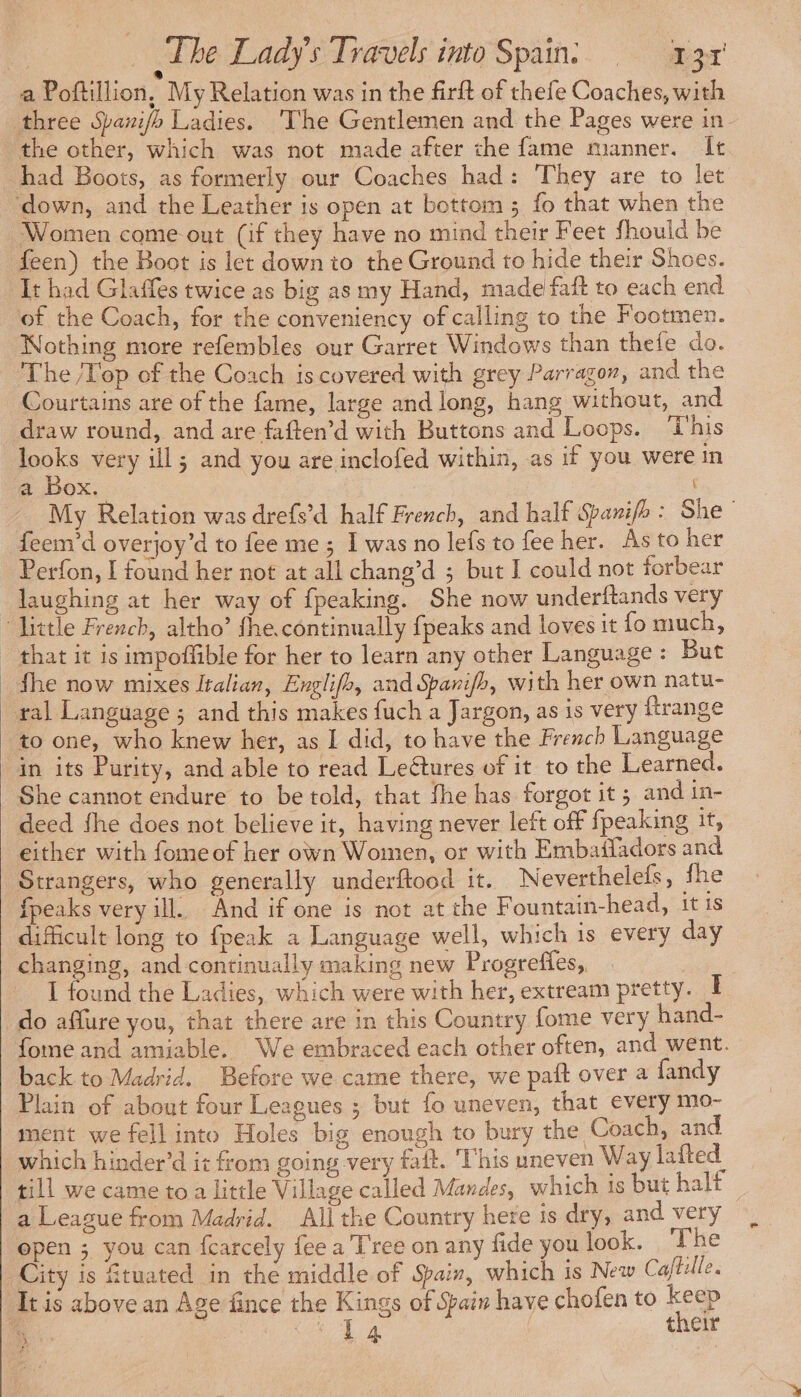 ® a Poftillion, My Relation was in the firit of thefe Coaches, with three Saxi/b Ladies. The Gentlemen and the Pages were in the other, which was not made after the fame manner. It had Boots, as formerly our Coaches had: They are to let ‘down, and the Leather is open at bottom; fo that when the Women come out (if they have no mind their Feet fhould be feen) the Boot is let down to the Ground to hide their Shoes. It had Glaffes twice as big as my Hand, made faft to each end of the Coach, for the conveniency of calling to the Footmen. Nothing more refembles our Garret Windows than thefe do. The /Top of the Coach is covered with grey Parragon, and the Courtains are of the fame, large and long, hang without, and draw round, and are faften’d with Buttons and Loops. ‘T’his looks very ill; and you are inclofed within, as if you were in a Box. My Relation was drefs’d half French, and half Sarifh : She feem’d overjoy’d to fee me ; I was no lefs to fee her. As to her Perfon, I found her not at all chang’d ; but I could not forbear laughing at her way of fpeaking. She now underftands very > little French, altho’ fhe.continually {peaks and loves it fo much, that it is impoffible for her to learn any other Language: But fhe now mixes Italian, Englifb, and Spanifh, with her own natu- ral Language ; and this makes fuch a Jargon, as is very ftrange to one, who knew her, as I did, to have the French Language in its Purity, and able to read Leétures of it to the Learned. She cannot endure to be told, that fhe has forgot it; and in- deed fhe does not believe it, having never left off fpeaking it, either with fomeof her own Women, or with Embafladors and Strangers, who generally underftood it. Neverthelefs, fhe {peaks very ill. And if one is not at the Fountain-head, 1t 1s difficult long to fpeak a Language well, which is every day changing, and continually making new Progreffes, I found the Ladies, which were with her, extream pretty. I do aflure you, that there are in this Country fome very hand- fome and amiable. We embraced each other often, and went. back to Madrid. Before we came there, we pait over a fandy Plain of about four Leagues ; but fo uneven, that every mo- ment we fell into Holes big enough to bury the Coach, and which hinder’d it from going very fait. This uneven Way lafted till we came to a little Village called Mendes, which is but halt a League from Madrid. All the Country here is dry, and very open ; you can fcarcely fee a T'ree on any fide you look. The City is ftuated in the middle of Sair, which 1s New Caftille. It is above an Age fince the Kings of Spain have chofen to ee % FOR RE | their