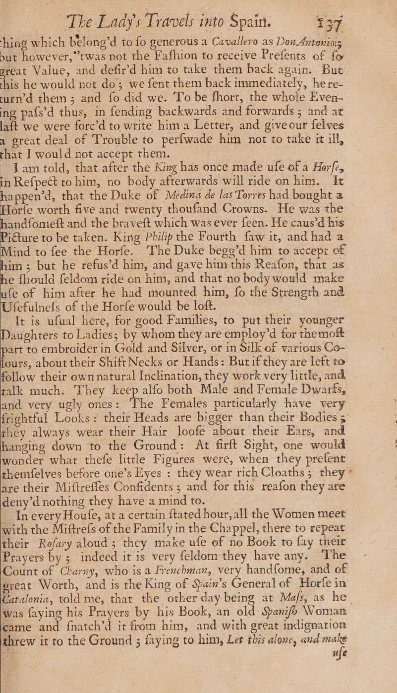 hing which belong’d to fo generous a Cavallero as Dos Antonini ut however, twas not the Fafhion to receive Prefents of fo great Value, and defir’d him to take them back again. But this he would not do; we fent them back immediately, he re- turn’d them; and fo did we. To be fhort, the whole Even- ing pafs’d thus, in fending backwards and forwards ; and at laft we were forc’d to write him a Letter, and give our felves a great deal of Trouble to perfwade him not to take it ill, that I would not accept them. _ Jam told, that after the King has once made ufe of a Hrfe, in Refpect to him, no body afterwards will ride on him. It happen’d, that the Duke of Medina de las Torres had bought a andfomeft and the braveft which was ever feen. He caus’d his icture to be taken. King Philip the Fourth faw it, and had a Mind to fee the Horfe. The Duke bego’d him to accept of him; but he refus’d him, and gave him this Reafon, that as he fhould feldom ride on him, and that no body would make fe of him after he had mounted him, fo the Strength and Ufefuinefs of the Horfe would be loft. It is ufual here, for good Families, to put their younger aughters to Ladies; by whom they are employ’d for themoft art to embroider in Gold and Silver, or in Silk of various Co- ours, about their Shift Necks or Hands: But if they are left to follow their own natural Inclination, they work very little, and talk much. They keep alfo both Male and Female Dwarts, and very ugly ones: ‘The Females particularly have very frightful Looks: their Heads are bigger than their Bodies 5 they always wear their Hair loofe about their Ears, and hanging down to the Ground: At firft Sight, one would wonder what thefe little Figures were, when they prefent themfelves before one’s Eyes : they wear rich Cloaths; they * are their Miftreffes Confidents ; and for this reafon they are deny’d nothing they have a mind to. _ In every Houfe, at a certain ftated hour, all the Women meet with the Miftrefs of the Family in the Chappel, there to repeat their Rofary aloud; they make ufe of no Book to fay their Prayers by ; indeed it is very feldom they have any. The Count of Charny, who is a Frenchman, very handfome, and of great Worth, and is the King of Spain’s General of Horfe in Catalonia, told me, that the other day being at Mafs, as he was faying his Prayers by his Book, an old Spanifo Woman came and fnatch'd it from him, and with great indignation threw it to the Ground ; faying to him, Let this alone, and make fe ; }