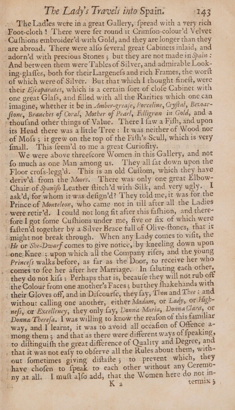 #4 «+ The Ladies were in a great Gallery, fpread with a very rich -Foot-cloth ! There were fet round it Crimfon-colour’d Velvet - Cufhions embroider’d-with Gold, and they are longer than they _are abroad. There were alfo feveral great Cabinets inlaid, and adorn’d with precious Stones ; but they are not made in Spain : And between them were Tables of Silver, and admirable Look- . ing-glaffes, both for their Largenefs and rich Frames, the wort + of which were of Silver. But that which I thought fineft, were their E/caparates, which is a certain fort of clofe Cabinet with one great Glafs, and filled with all the Rarities which one can ‘imagine, whether it be in Æmber-greafe, Porceline, Cryftal, Bexoar- fone, Branches of Coral, Mother of Pearl, Filligran in Gold, and a _s'thoufand other things of Value. There I faw a Fifh, and upon its Head there was alittle Tree: It was neither of Wood nor _of Mofs ; it grew on the top of the Fifh’s Scull, which is very fmall. This feem’d to me a great Curiofity. 1 We were above threefcore Women in this Gallery, and not ‘fo much as one Man among us. ‘They all fat down upon the Floor crofs-legg’d. This is an old Cuftom, which they have - deriv’d from the Moors. There was only one great Elbow- * Chair: of Sanifh Leather ftitch’d with Silk, and very ugly. I - ask’d, for whom it was defign’d? They told me, it was for the : Prince of Monteleor, who came not in till after all the Ladies were retir’d. Icould not long fit after this fafhion, and there- fore I got fome Cufhions under me, five or fix of which were faften’d together by a Silver Brace full of Olive-ftones, that it might not break through. When any Lady comes to vifit, the He or She-Dwarf comes to give notice, by kneeling down upon one: Knee ; upon which all the Company rifes; and the young Princefs walks before, as far as the Door, to receive her who comes to fee her after her Marriage. In faluting each other, : they donot kifs : Perhaps that is, becaufe they will not rub off the Colour from one another’s Faces ; butthey fhakehands with their Gloves off, and in Difcourfe, they fay, Thon and Thee : and without calling one another, either Madam, or Lady, ori High- - nefs, or Excellency, they only fay, Donna Marta, Donna Clara, OF … Donna Therefa. 1 was willing to know the reafon of this familiar way, and I learnt, it was to avoid al} occafion of Offence a- mong them; and that as there were different ways of fpeaking, to diftinguifh the great difference of Quality and Degree, and that.it was not eafy to obferve all the Rules about them, with- out fometimes giving diftafte ; to prevent which, they «have chofen to fpeak to each other without any Ceremü- | nyatall Lmuft alfo add, that the Women here do not in-