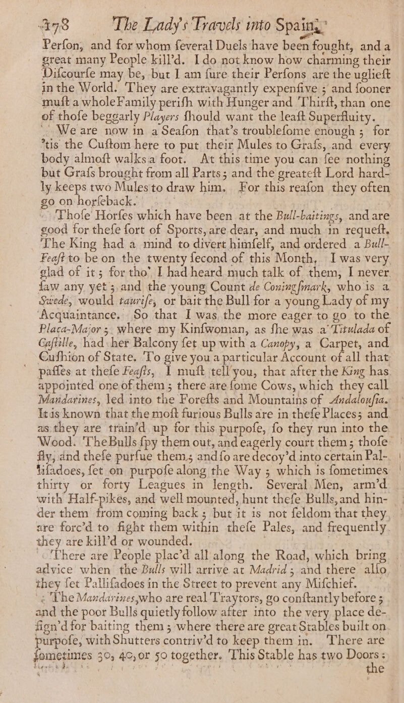 Perfon, and for whom feveral Duels have been fought, anda great many People kill’d. Ido not know how charming their Difcourfe may be, but J am fure their Perfons are the uglieft inthe World. They are extravagantly expenfive ; and fooner muft a whole Family perifh with Hunger and ‘Thirft, than one of thofe beggarly Players fhould want the leaft Superfluity. We are now in a Seafon that’s troublefome enough ; for ‘us the Cuftom here to put their Mules to Grafs, and every body almoft walks.a foot. At this time you can fee nothing but Grafs brought from all Parts; and the greateft Lord hard- ly keeps two Mules to draw him. For this reafon they often go on horfeback. ? a ~ Thofe’ Horfes which have been at the Bull-baitings, and are good for thefe fort of Sports, are dear, and much 1n requeft, The King had a mind to divert himfelf, and ordered a Bull- Feaftto be on the twenty fecond of this Month, I was very glad of it; for tho’ I had heard much talk of them, I never faw any yet; and the young Count de Coningfmark, whois a ‘Acquaintance. So that I was the more eager to go to the Placa-Maior ; where my Kinfwoman, as fhe was a Titulada of Gaftille, had-her Balcony fet up with a Canopy, a Carpet, and Cufhion of State. T'o give you a particular Account of all that ' paffes at thefe Feafts, I muft tell'you, that after the King has appointed one of them ; there are {ome Cows, which they call Itds known that the moft furious Bulls are in thefe Places; and as they are train’d up for this purpofe, fo they run into the fly, and thefe purfue them and {fo are decoy’d into certain Pal- ifadoes, fet on purpofe along the Way ; which is fometimes thirty or forty Leagues in length. Several Men, arm’d with Half-pikes, and well mounted, hunt thefe Bulls,and hin- they are kill’d or wounded. advice when the Bulls will arrive at Madrid; and there allo they fet Pallifadoes in the Street to prevent any Mifchief. 4 The Mandarines,who are real Traytors, go conftantly betore ; ‘and the poor Bulls quietly follow after into the very place de- fign’d tor baiting them ; where there are great Stables built on purpofe, with Shutters contriv’d to keep them in. There are fometimes 30, 40, or 50 together. This Stable has two Ron : fes k Ze à à ? PA ae > y à | e