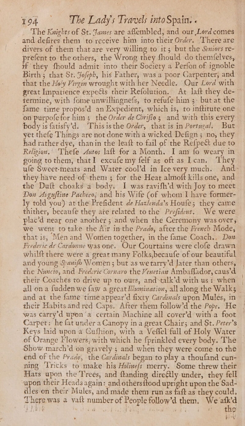 The Knights of St. James are aflembled, and our Lord comes — and defires them to receive him into their Order. There are divers of them that are very willing to it; but the Seziors re- prefent to the others, the Wrong they fhould do themfelves, if they fhould admit into their Society a Perfon of ignoble Birth; chat St. Sofeph, his Father, was a poor Carpenter, and that the Ho/y Virein wrought with her Needle. Our Lord with great Impatience expects their Refolution. At laft they de- ~ termine, with fome unwillingnefs, to refufe him 5: but at the fame time propôs’d an Expedient, which is, to inftitute one _ on purpofefor him ; the Order de Chriflo; and with this every body is fatisfy’d. Thisisthe Order, that is in Portugal, But yet thefe Things are not done with a wicked Defign ; no, they had rather dye, thanin the leaft to fail of the Refpect due to Religion.’ Thefe Autos laft for a Month. I am fo weary in going to them, that I excufe my felf as oft as Lean. ‘They ufe Sweet-meats and Water cool’d in Ice very much. And- they have need‘of them ; for the Heat almoft kills one, and the Duft choaks a body. I was ravifh’d with Joy to meet Don Arguftine Pacheco; and his Wife (of whom I have former- ly told you) atthe Prefident de Hazlenda’s Houfe; they came thither, becaufe they aïe related tothe Prefident. We were ‘ plac’d near one another ; and when the Ceremony was over; we went to take the Air inthe Prado, after the French Mode, ~ that is, Men and Women together, in the fame Coach.. Dox Fredevic de Cardonne was one. Our Courtains were clofe drawn whilft there were a great many Folks,becaufe of our beautiful and young Spanifh Women; but as we tarry’d later than others, the Nuncio, and Frederic Cornaro the Venetian Ambaffador, caus’d their Coaches to drive up to ours, and talk’d with us : when all on a fudden we faw a great Illumination, all along the Walk; and at the fame ‘time appear’d fixty Cardinals upon Mules, in their Habits and red Caps. After them follow’d the Pope. He was carry’d upon ‘a certain Machine all cover’d with a foot Carpet: he fat under a Canopy ina great Chair; and St. Peter’s Keys laid upon a Cufhion, with a Veffel full of Holy Water of Orange Flowers, with which he fprinkled every body. The Show march’d on gravely; and when they were come to the end of the Prado, the Cardinals began to play a thoufand cun- aing Tricks to make his Holinefs merry. Some threw their Hats upon the Trees, and ftanding direétly under, they fell upon their Heads again: and othersftood upright upon the Sad- dles on their Mules, and made them run as faft as they could. ‘There was a vait number of People follow’d them. We iste eran: CT SRE AD, poe dun À 3 RE i +: tne , l'ARN