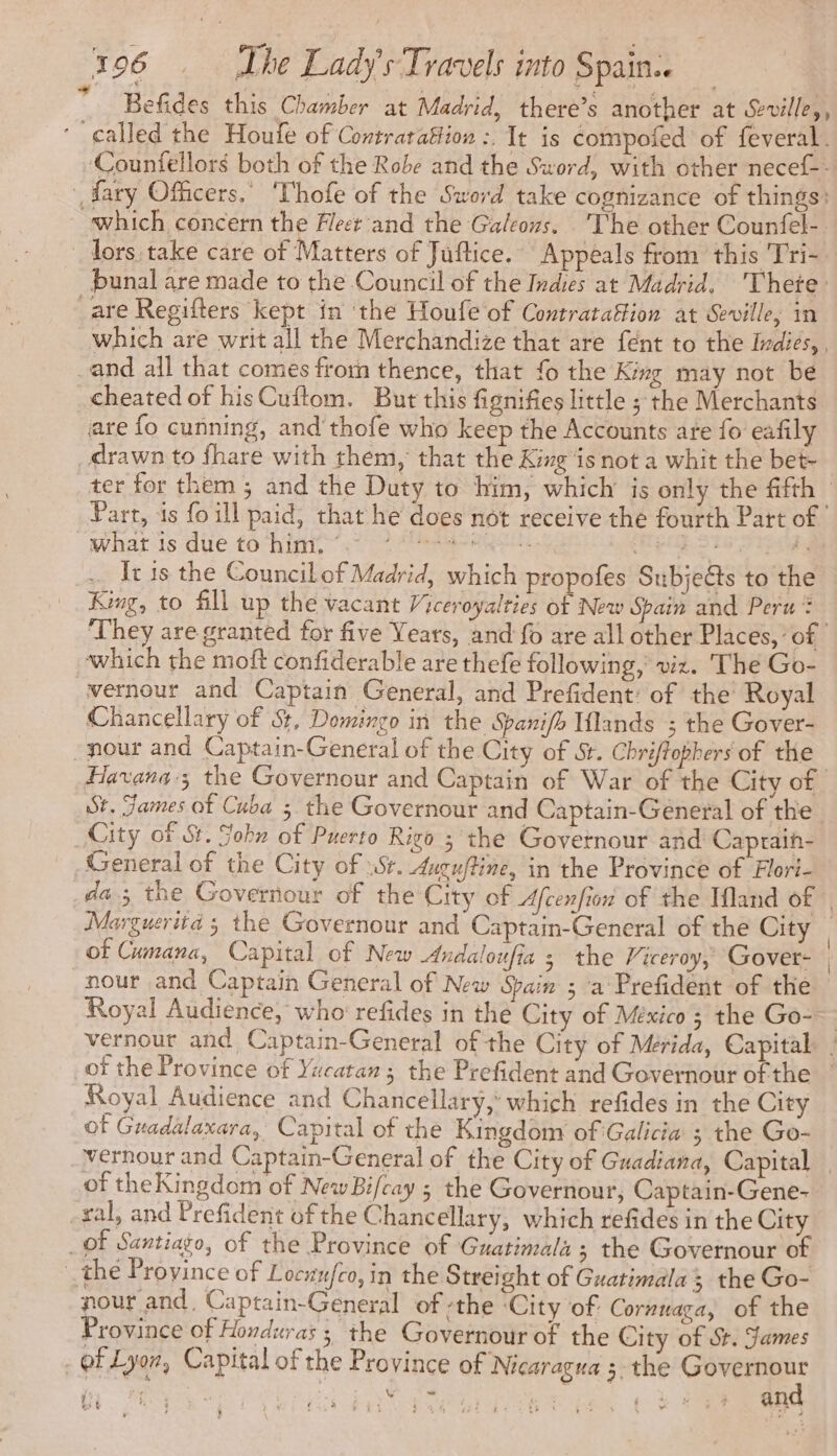 Befides this Chamber at Madrid, there’s another at Seville, , called the Houfe of Contratafion :. It is compofed of feveral. ‘Counfellors both of the Robe and the Sword, with other necef-- fary Officers,’ Thofe of the Sword take cognizance of things: which concern the Heer’ and the Galeous. ‘The other Counfel- _ lors take care of Matters of Juftice.’ Appeals from this Tri- bunal are made to the Council of the Indies at Madrid. Thete: are Regifters kept in the Houfe of Contratafion at Seville, in which are writ all the Merchandize that are fént to the Indies, , and all that comes from thence, that {o the King may not be cheated of hisCuftom, But this fignifies little ; the Merchants are fo cunning, and thofe who keep the Accounts are fo eafily _drawn to fhare with them, that the King ‘is not a whit the bet- ter for them ; and the Duty to him, which is only the fifth — Part, is fo ill paid, that he does not receive the fourth Part of what is due to him. ©. a a LEE SNS HE EREES It is the Council of Madrid, which propofes Subjects to the King, to fill up the vacant Viceroyalties of New Spain and Peru? They are granted for five Years, and fo are all other Places, of which the moft confiderable are thefe following, viz. The Go- vernour and Captain General, and Prefident: of the Royal Chancellary of $, Domingo in the Spanifh lands ; the Gover- -nour and Captain-General of the City of 5. Chriftophers of the Havana; the Governour and Captain of War of the City of St. James of Cuba 5 the Governour and Captain-General of the City of St. Sohn of Puerto Rigo ; the Govetnour and Capraih- General of the City of Sr. Aucuftine, in the Province of Flori- da; the Governour of the City of Afcenfion of the Ifland of | Marguerita ; the Governour and Captain-General of the City © of Cumana, Capital of New Andaloufia 3 the Viceroy, Gover- | nour and Captain General of New Spain ; ‘a Prefident of the Royal Audience, who refides in the City of México ; the Go-— vernour and Captain-General of the City of Mérida, Capital | of the Province of Yucatan ; the Prefident and Governour ofthe — Royal Audience and Chancellary, which refides in the City Of Guadalaxara, Capital of the Kingdom of Galicia ; the Go- vernour and Captain-General of the City of Guadiana, Capital. of theKingdom of New Bifcay ; the Governour, Captain-Gene- -xal, and Prefident of the Chancellary, which refides in the City _of Santiago, of the Province of Guatimala ; the Governour of : the Province of Locxufco, in the Streight of Guatimala 3 the Go- nour and, Captain-General of ‘the ‘City of Cornnaga, of the Province of Honduras; the Governour of the City of St. James ot Lyon, Capital of the Province of Nicaragua ;. the Ghee V “ft bs 4 : § + oe Py , ., }