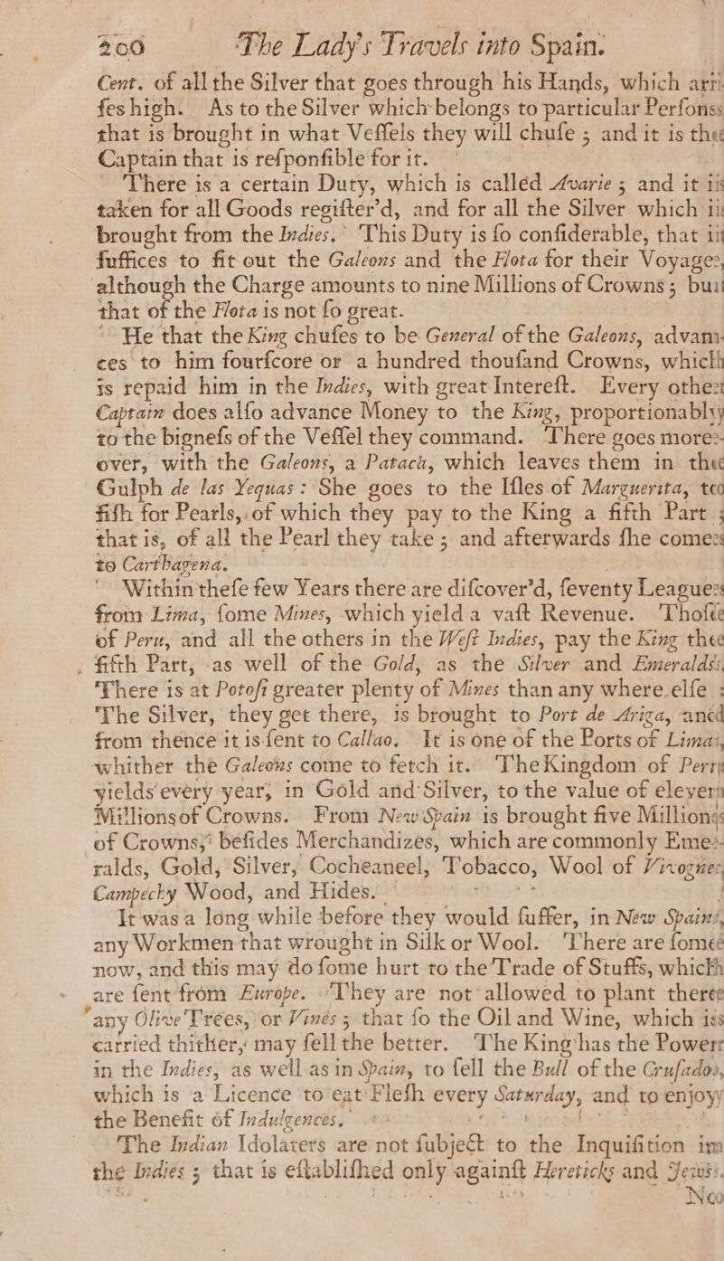 Cent. of all the Silver that goes through his Hands, which arti feshigh. As tothe Silver which belongs to particular Perfonss that is brought in what Veffels they will chufe ; and it is thu Captain that is refponfible for it. = There is a certain Duty, which is calléd Avarie ; and it ii taken for all Goods regifter’d, and for all the Silver which ii brought from the Indies.’ This Duty is fo confiderable, that ii fuffices to fit out the Galeons and the Hora for their Voyager, although the Charge amounts to nine Millions of Crowns; bu that of the Flora is not fo great. | ~~ He that the King chufes to be General of the Galeons, advam ces to him fourfcore or a hundred thoufand Crowns, whicth is repaid him in the Indies, with great Intereft. Every othe: Captain does alfo advance Money to the King, proportionabh; to the bignefs of the Veffel they command. ‘There goes more» over, with the Galeons, a Pataca, which leaves them in the Gulph de las Yequas: She goes to the Ifles of Marguerita, te fith for Pearls,.of which they pay to the King a fifth Part ; that is, of all the Pearl they take ; and afterwards fhe comes to Carthagena. : Within thefe few Years there are difcover’d, feventy Leagues froma Lima, {ome Mines, which yield a vaft Revenue. ‘Thofté of Peru, and all the others in the Weft Indies, pay the King thee . fifth Part, as well of the Gold, as the Silver and Emeralds; There is at Potofi greater plenty of Mres than any where elfe : The Silver, they get there, is brought to Port de Ariza, ancd from thence it is-fent to Callao. It is one of the Ports of Limai, whither the Galeons come to fetch it. T'he Kingdom of Perr yields'every year, in Gold and ‘Silver, to the value of éleveri Millionsof Crowns. From New Spain is brought five Millions: of Crowns; befides Merchandizes, which are commonly Eme:. ralds, Gold, Silver, Cocheaneel, Tobacco, Wool of Vivoguez Campecky Wood, and Hides. ' Wars ; It was a long while before they would fuffer, in New Spains, any Workmen that wrought in Silk or Wool. ‘There are fomeé now, and this may do fome hurt to the Trade of Stuffs, whickh are fent from Europe. ‘They are not’ allowed to plant theree any Olive Trées, or Vines ; that fo the Oil and Wine, which iss carried thither, may fell the better. ‘The King'has the Powerr in the Indies, as well as in Spain, to fell the Bull of the Crufadoo, which is a Licence to eat Flefh every Saturday, and to enjoy the Benefit of Indulgences, .* “te pee Was, 24 A The Indian Idolaters are not fubjeét to the Inquifition im the Indies 3 that is eftablifhed only againft Hereticks and ess: Mat. RER RE : Neo