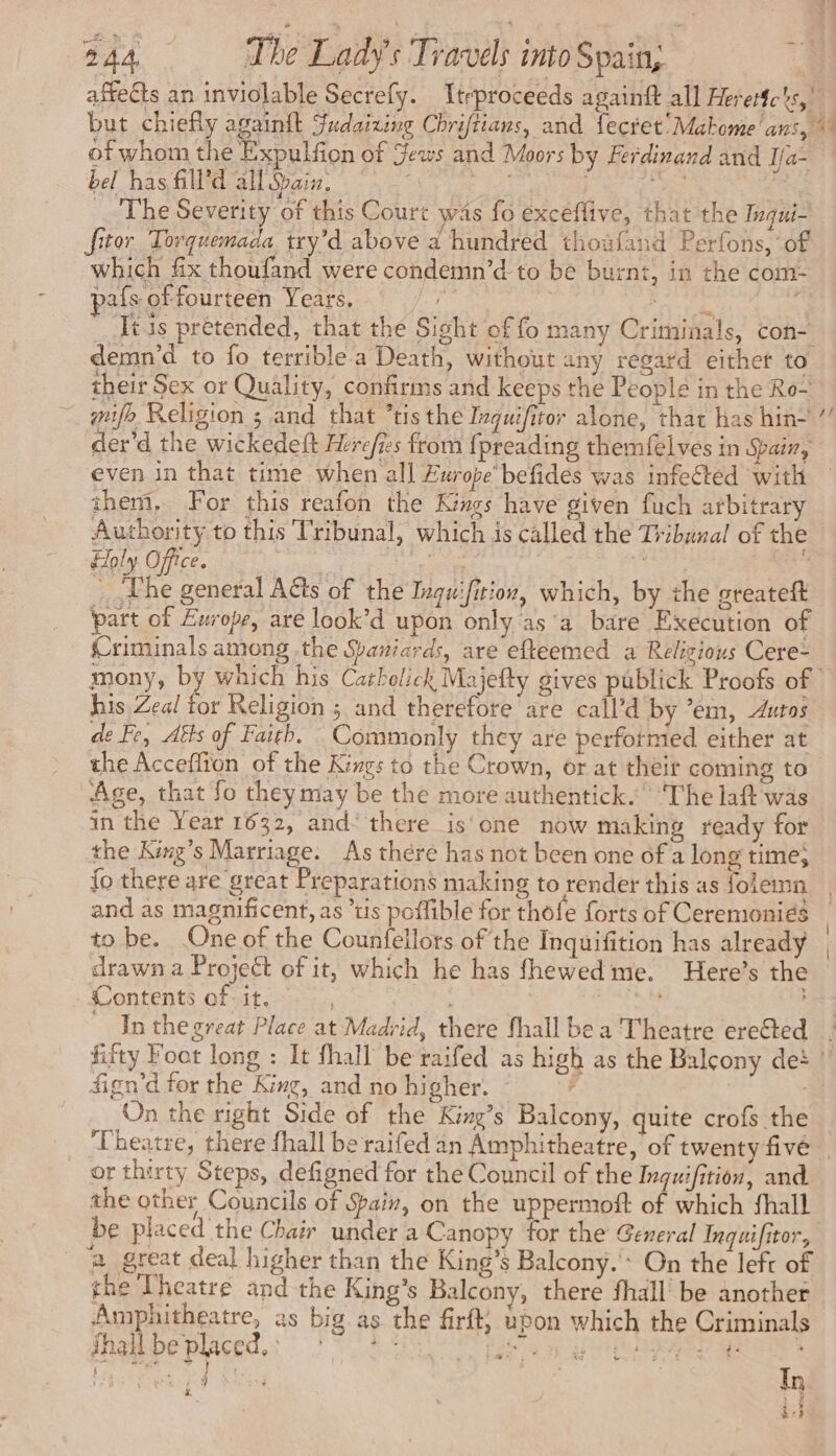 bel has fill’d all Gain. | _ The Severity of this Court was fo exceflive, that the Inqui- fitor Torquemada try’d above a hundred thoufand Perfons, of which fix thoufand were condemn’d to be burnt, in the com- pafs of fourteen Years. is | ahs ter An Stas pretended, that the Sight of fo many Criminals, con- of whom the Expulfion of Jews and Moors by Ferdinand and Ia- their Sex or Quality, confirms and keeps the People in the Ro- mifo Religion ; and that ’tis the Inquifitor alone, that has hin~ even in that time when all Europe’ befides was infected with them, For this reafon the Kings have given fuch arbitrary Authority to this Tribunal, which is called the Tribunal of the Holy Office. | ete 4 …. The general Aéts of the Inquifition, which, by the greateft part of Europe, are look’d upon only as'a bare Execution of Criminals among the Spaniards, are efteemed a Religious Cere- de tie his Zeal for Religion ; and therefore are call’d by ’em, Autos de Fe, Aéts of Faith. Commonly they are performed either at the Acceflion of the Kings to the Crown, or at their coming to Age, that fo theymay be the more authentick. ‘The laft was in the Year 1632, and“ there is one now making ready for the King’s Marriage. As there has not been one of a long time; {o there are great Preparations making to render this as folemn and as magnificent, as is poflible for thofe forts of Ceremonies to be. One of the Counfellors of the Inquifition has already drawn a Project of it, which he has fhewedme. Here’s the Contents of it, © , apes, In the great Place at Madrid, there fhall be a Theatre eretted fign’d for the King, and no higher. - | On the right Side of the King’s Balcony, quite crofs the or thirty Steps, defigned for the Council of the Inguifition, and the other Councils of Spain, on the uppermost of which fhall be placed the Chair under a Canopy for the General Inquifitor, _ à great deal higher than the King’s Balcony.’ On the left of the Theatre and the King’s Balcony, there fhall be another Amphitheatre, as big as the firft, upon which the Criminals fhallbe placed. 7° > ia 5 bead wae a : x 4s