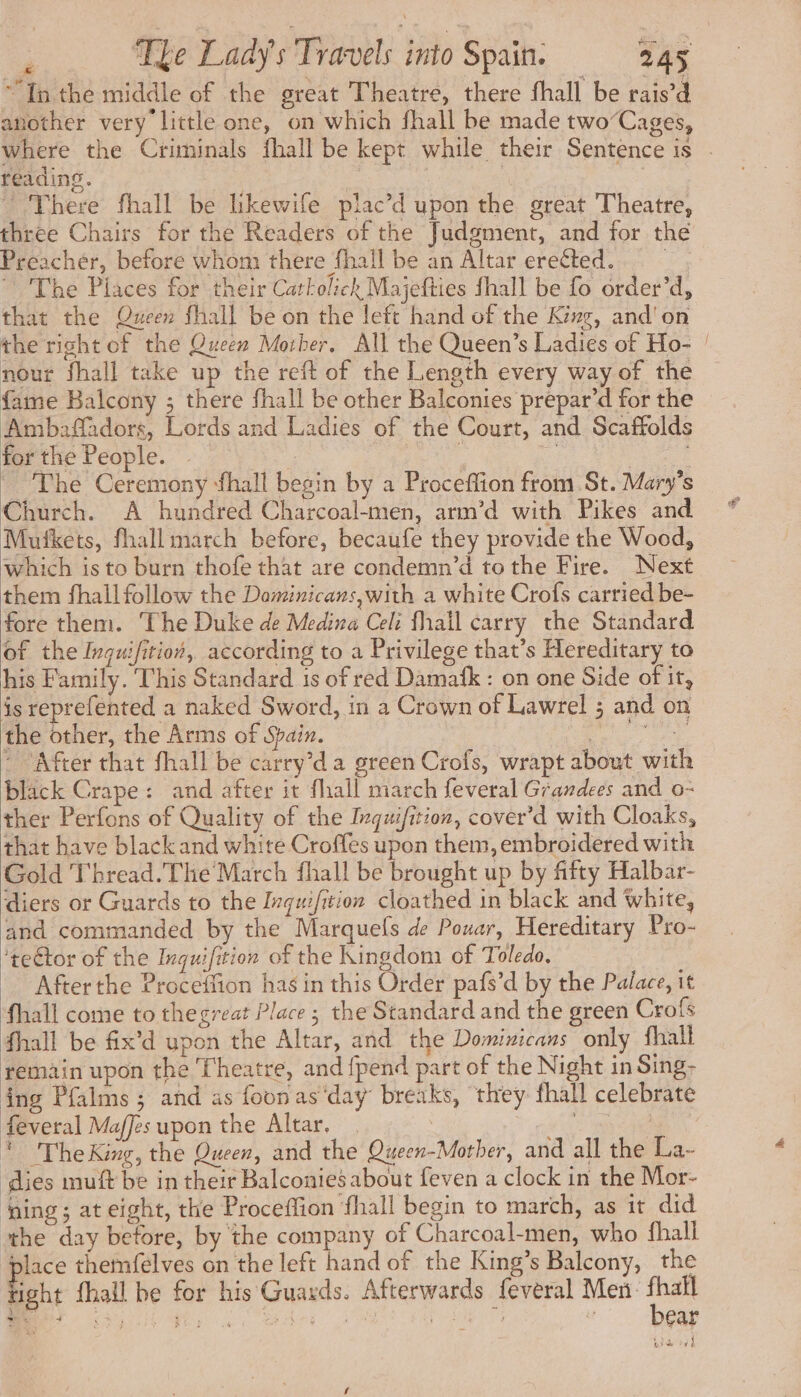 “In the middle of the great Theatre, there fhall be rais’d another very little one, on which fhall be made two’Cages, where the Criminals fhall be kept while their Sentence is . reading. | There fhall be likewife plac’d upon the great Theatre, three Chairs for the Readers of the Judgment, and for the Preacher, before whom there fhall be an Altar ereéted. The Places for their Carkolich Majefties fhall be fo order’d, that the Queen fhall be on the left hand of the King, and'on the right of the Queen Morber. All the Queen’s Ladies of Ho- ! nour fhall take up the reft of the Length every way of the fame Balcony ; there fhall be other Balconies prepar’d for the Ambaffadors, Lords and Ladies of the Court, and Scaffolds forthe People. . ee : à | , The Ceremony fhall begin by a Proceffion from St. Mary's Church. A hundred Charcoal-men, arm’d with Pikes and Mufkets, fhall march before, becaufe they provide the Wood, which is to burn thofe that are condemn’d tothe Fire. Next them fhall follow the Dominicans,with a white Crofs carried be- fore them. The Duke de Medina Celi fhail carry the Standard of the Ivquifition, according to a Privilege that’s Hereditary to his Family. This Standard is of red Damafk : on one Side of it, is reprefented a naked Sword, in a Crown of Lawrel ; and on the other, the Arms of Spain. ee ~ ‘After that fhall be carry’da green Crofs, wrapt about with black Crape: and after it fhall march feveral Grandees and o- ther Perfons of Quality of the Inquifition, cover’d with Cloaks, that have black and white Croffes upon them, embroidered with Gold Thread. The March fhall be brought up by fifty Halbar- diers or Guards to the Inquifition cloathed in black and White, and commanded by the Marquels de Pouar, Hereditary Pro- ‘tector of the Inquifition of the Kingdom of Toledo, Afterthe Proceffion has in this Order pafs’d by the Palace, it fhall come to the great Place ; the Standard and the green Crofs fhall be fix’d upon the Altar, and the Dominicans only fhall remain upon the Theatre, and {pend part of the Night in Sing- ing Pfalms ; and as foonas‘day breaks, they fhall celebrate feveral Maffes upon the Altar. | . A7 * TheKing, the Queen, and the Queen-Mother, and all the La- dies muft be in their Balconies about feven a clock in the Mor- ‘ging; at eight, the Proceffion fhall begin to march, as it did ‘the day before, by the company of Charcoal-men, who fhall ‘lace themfelves on the left hand of the King’s Balcony, the Fight fhall be for his Guards. Afterwards feveral Men. Nees MS Ay a Are 1 eatin ae : ear ’ -