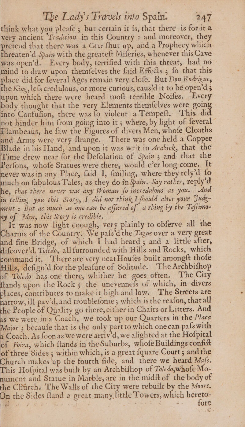 think what you pleafe ; but certain it is, that there is forit a very ancient Tradition in this Country : and moreover, they pretend that there was a Cave fhut up, and a Prophecy which threaten’d Spain with the greateft Miferies, whenever this Cave was open’d. Every body, terrified with this threat, had no mind to draw upon themfelves the faid Effects ; fo that this place did for feveral Ages remain very clofe. But Don Rodrigue, the King, lefs credulous, or more curious, caus’d it to be open’ds upon which there were heard moft terrible Noifes. Every body thought that the very Elements themfelves were going into Confufion, there was fo violent a Tempeft. This did ot hinder him from going into it ; where, by light of feveral © lambeaus, he faw the Figures of divers Men, whofe Cloaths and Arms were very ftrange. ‘There was one held a Copper. lade in his Hand, and upon it was writ in Arabick, that the ime drew near for the Defolation of Spain 3 and that the erfons, whofe Statues were there, would e’er long come. It never wasin any Place, faid J, fmiling, where they rely 4 fo nuch on fabulous Tales, as they do inSpain. Say rather, reply’d e, that there never was any Woman fo incredulous as you. And in telling you this Story, I did not think I fhould alter your Fudg- ent : But as much as one can be affured of a thing by the Te imo- ay of Men, this Story is credible. | ~ Tt was now light enough, very plainly to obferve all the Charms of the Country. We pafs’d the Tagus over a very great nd fine Bridge, of which I had heard; and a little after, ifcover’d, Toledo, allfurrounded with Hills and Rocks, which ommand it. There are very neat Houfes built amongft thofe ills, defign’d for the pleafure of Solitude. ‘The Archbifhop f Toledo has one there, whither he goes often. The City ands upon the Rock 3 the unevennefs of which, in divers laces, contributes to make it high and low. The Streets are arrow, ill pav’d, and troublefome ; which is the reafon, that all he People of Quality go there, either in Chairs or Litters. And s we were ina Coach, we took up our Quarters in the Placa lajor ; becaufe that is the only partto which onecan pafs with 1 Coach. As foon as we were arriv’d, we alighted at the Hofpital of Foira, which ftands in the Suburbs, whofe Buildings confift of three Sides ; within which, is a great fquare Court; and the Church makes ‘up the fourth fide, and there we heard Ma/s. This Hofpital was built by an Archbifhop of Toledo,whofe Mo- nument and Statue in Marble, are in the midft of the body of he Church. The Walls of the City were rebuilt by the Moors. n the Sides ftand a great many_little Towers, which seh bode fe