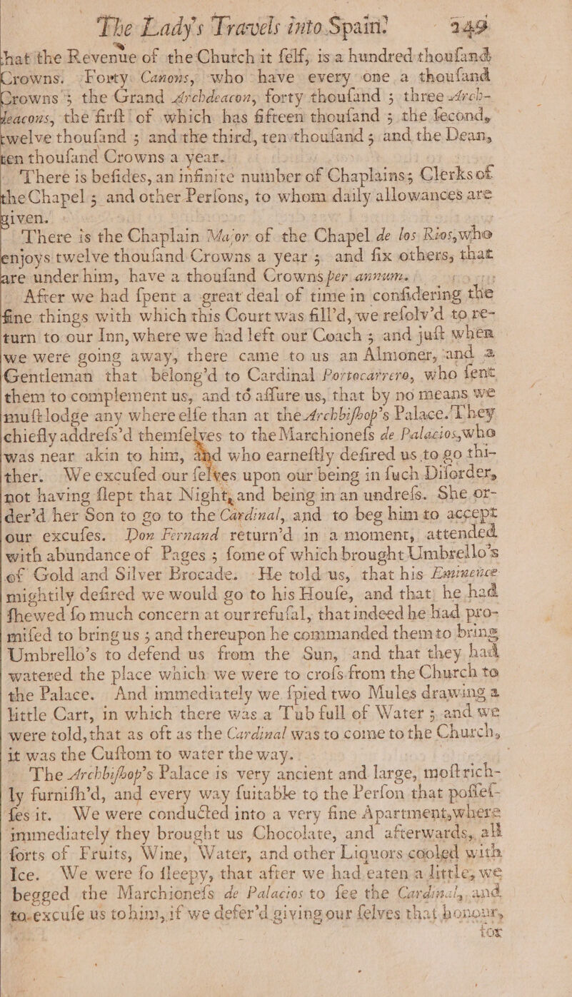 xowns 3 the Grand Archdearon, forty thoufand ; three .4rcb- zacons, the firft’ of which has fifteen thoufand ; the fecond, welve thoufand ; andthe third, ten thoufand ; and the Dean, en thoufand Crowns a year. | | There is befides, an infinite nutuber of Chaplains; Clerksof heChapel ; and other Perlons, to whom daily allowances are iven. Bean sien : oy There is the Chaplain Ma‘or of the Chapel de los Rios,whe njoys twelve thoufand Crowns a year ; and fix others, that re under him, have a thoufand Crowns per annum. roots After we had fpent a great deal of time in confidering the ne things with which this Court was fill’d, we refolv’d to re- turn to our Inn, where we had left our Coach ; and juft wher we were going away, there came to us an Almoner, and 2 Gentleman that belong’d to Cardinal Porrecarrere, who tent, them to complement us, and té aflure us, that by no means We muftlodge any where elfe than at the Archbifbop’s Palace. They chiefly addrefs’d themfelves to the Marchionefs de Palacios,whe was near akin to him, ahd who earneflly defired us to go thi- ther. We excufed our felves upon our being in fuch Dilorder, not having flept that Night, and being in an undrefs. She or- der’d her Son to go to the Cardinal, and to beg him to accept our excufes. Don Fernand return’d in 2 moment, attended with abundance of Pages ; fome of which brought Umbrello’s ef Gold and Silver Brocade. -He told us, that his Eazuence mightily defired we would go to his Houfe, and that) he had fhewed fo much concern at ourrefufal, that indeed he had pro- mifed to bring us ; and thereupon he commanded them to bring Umbrello’s to defend us from the Sun, and that they had watered the place which we were to crofs.from the Church ta the Palace. And immediately we fpied two Mules drawing a little Cart, in which there was a Tub full of Water ; and we were told, that as oft as the Cardinal was to come to the Church, it was the Cuftom to water the way. | - The Archbifbop’s Palace is very ancient and large, moftrich- ly furnifh’d, and every way fuitable to the Perfon that poffet- fes it. We were conducted into a very fine Apartment,where immediately they brought us Chocolate, and afterwards,, al forts of Fruits, Wine, Water, and other Liquors cooled with Ice. We were fo fleepy, that after we had eaten a little, we begged the Marchionefs de Palacios to fee the Cardinal, and to-excufe us tohim, if we defer’d giving our felves that honour, f | for