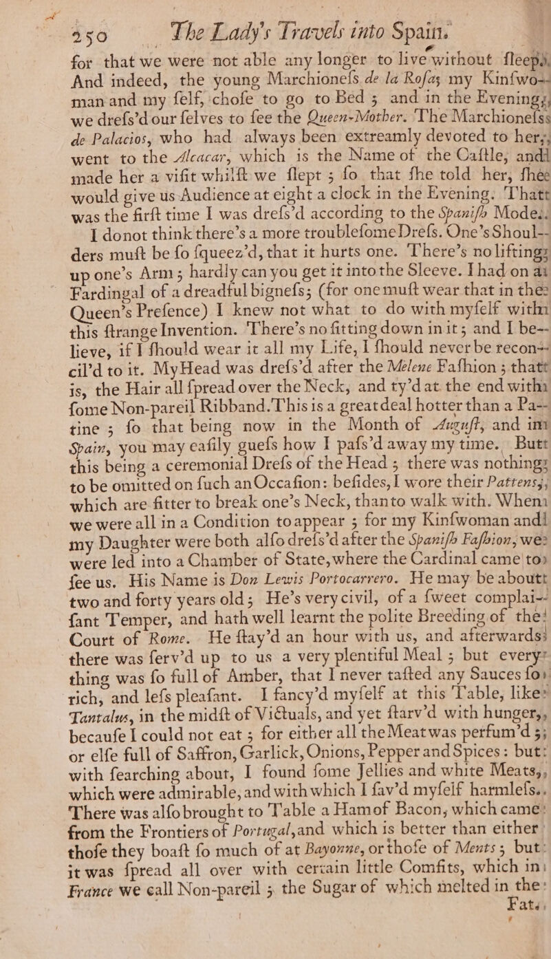 for that we were not able any longer to live without fleepy. And indeed, the young Marchionefs de la Rofa; my Kinfwo-- man and my felf, chofe to go to Bed ; and in the Eveningy, we drefs’d our felves to fee the Queen-Mother. ‘The Marchionefss de Palacios, who had always been extreamly devoted to her, went to the Alcacar, which is the Name of the Caftle, andi made her a vifit whilft we flept ; fo that fhe told her, fhée would give us Audience at eight a clock in the Evening: Thatt was the firft time I was drefs’d according to the Spanifh Modes. I donot think there’s a more troublefome Drefs. One’s Shoul-- ders mutt be fo {queez’d, that it hurts one. There’s no lifting; up one’s Arm 5 hardly can you get it into the Sleeve. [had on at Fardingal of a dreadful bignefs; (for onemuft wear that in the: Queen’s Prefence) I knew not what to do with myfelf with this ftrange Invention. There’s no fitting down init; and I be-- lieve, if I fhould wear it all my Life, I fhould never be recon cil’d to it. MyHead was drefs’d after the Melene Fafhion ; thatt is, the Hair all fpread over the Neck, and ty’dat the end witha {ome Non-pareil Ribband. This is a greatdeal hotter than a Pa-- tine ; fo that being now in the Month of Æxuff, and im Spain, you may eafily guefs how I pafs’d away my time. Butt this being a ceremonial Drefs of the Head ; there was nothings to be omitted on fuch an Occafion: befides, I wore their Pattens;, which are fitter to break one’s Neck, thanto walk with. Whem we were all in a Condition toappear ; for my Kinfwoman andl my Daughter were both alfo drefs’d after the Spanifh Fafbion, we? were led into a Chamber of State, where the Cardinal came to» feeus. His Name is Don Lewis Portocarrero. He may be aboutt two and forty years old; He’s very civil, of a {weet complai- fant Temper, and hath well learnt the polite Breeding of the! Court of Rome. He ftay’d an hour with us, and afterwards: thing was fo full of Amber, that I never tafted any Sauces fo, rich, and lefs pleafant. I fancy’d myfelf at this Table, like» Tantalus, in the mid of Viétuals, and yet ftarv’d with hunger,, becaufe | could not eat ; for either all the Meat was perfum’d 5; or elfe full of Saffron, Garlick, Onions, Pepper and Spices: but: with fearching about, I found fome Jellies and white Meats,, which were admirable, and with which I fav’d myfeif harmlefs.. There was alfo brought to Table a Hamof Bacon, which came: from the Frontiers of Portugal,and which is better than either: thofe they boaft fo much of at Bayonne, or thofe of Ments; but: it was fpread all over with certain little Comfits, which in: France we call Non-pareil ; the Sugar of which melted in the: Fate