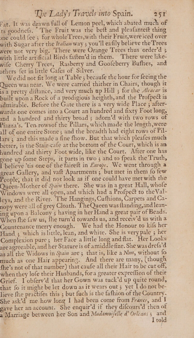 Sat. It was drawn full of Lemon peel, which abated much of ts goodnets. The Fruit was the beft and pleafanteft thing yne could fee ; for wholeTrees,with their Fruit,were iced over with Sugar after the Italian way ; you'll eafily believe the Trees were not very big. There were Orange Trees thus order’d 5 with little artificial Birds faften’din them. ‘There were like- wife Cherry Trees, Rasberry and Goofeberry Bufhes, and others fet in little Cafes of Silver. © We did not fit long at Table ; becaufe the hour for feeing the Queen was near. We were carried thither in Chairs, though it isa pretty diftance, and very much up Hill ; for the Alcacar is built upon a Rock of a prodigious heighth, and the Profpect is idmirable. Before the Gate there is a very wide Place ; after- watds one comes into a Court an hundred and fixty Foot long, and a hundred and thirty broad ; adorn’d with two rows of Piazza’s. T'en rowsof the Pillars, which made the length,were ill of one entire Stone ; and the breadth had eight rows of rile | lars ; and this made a fine fhow. But that which pleafes much better, is the Stair-cafe at the bottom of the Court, which is an — hundred and thirty Foot wide, like the Court. After one has gone up fome Steps, it parts in two ; and to {peak the Truth, I believe ’tis one of the faireft in Europe. We went through a ereat Gallery, and vaft Apartments; but met in them fo few People; that it did not look as if one could have met with the alia of Spain there. She was in a great Hall, whofe Windows were all open, and which had a Profpe& to theVal- leys, and the River. The Hangings, Cufhions, Carpets and Ca- nopy were all of grey Cloath. The Queen was ftanding,and lean- ing upon a Balcony ; having in her Hand a great pair of Beads. When fhe faw us, fhe turn’d towards us, and receiv'd us with a Countenance merry enough. We had the Honour to kifs her Hand ; which is little, lean, and white. She is very pale ; her Complexion pure; her Face a little long andflat. Her Looks are agreeable, and her Stature is of amiddle fize. She was drefs’d as all the Widows in Spain are ; that is, like a Nun, without fo much as one Hair appearing. And there are many, (though fhe’s not of that number) that caufe all their Hair to be cut off, when they lofe their Husbands, for a greater expreffion of their Grief. I obferv’d that her Gown was tuck’d up quite round, that fo ir might be let down as it wears out ; yet [ do not be- lieve fhe praétifes this ; but fuch is the fafhion of the Country. She ask’d me. how long I had been come from France, and } gave her an account. She enquir’d if they difcours’d then of a Marriage between her Son and Madamoifelle d? Orleans 2 ee told | h