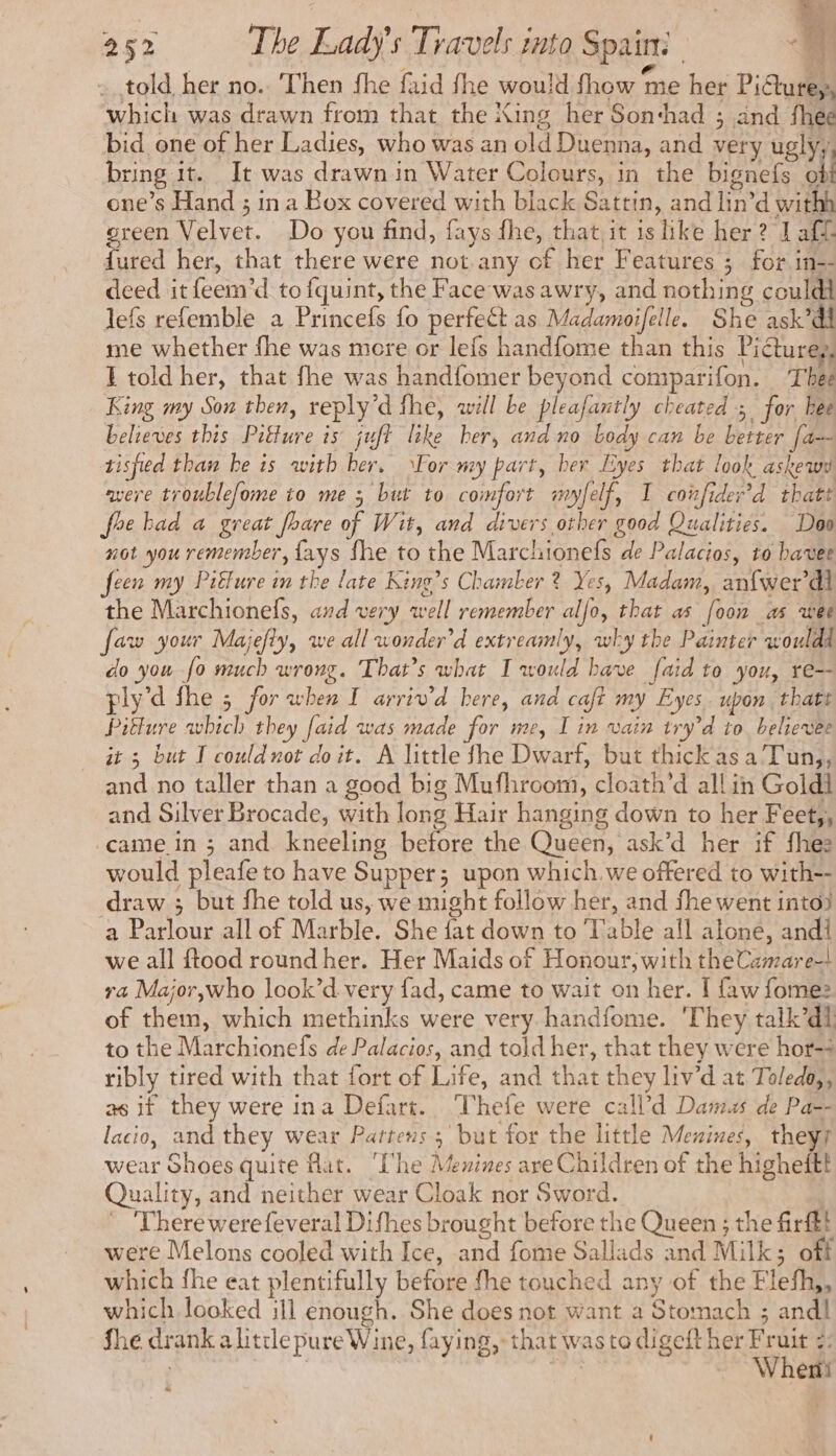 . told her no. Then fhe faid fhe would fhow me her Pidture, which was drawn from that the King her Son‘had ; and fhee bid one of her Ladies, who was an old Duenna, and very uglyy, bring it. It was drawn in Water Colours, in the bignefs où one’s Hand ; in a Box covered with black Sattin, and lin’d withh green Velvet. Do you find, fays fhe, that, it ishke her? J aff dured her, that there were not.any of her Features ; for in-- deed it feem’d to fquint, the Face was awry, and nothing couldi lefs refemble a Princefs fo perfect as Madamoifelle. She ask’dl me whether fhe was more or lefs handfome than this Piéturess I told her, that fhe was handfomer beyond comparifon. Thee King my Son then, reply’d the, will be pleafantly cheated; for bee believes this Pitture is juft like ber, and no body can be better [a=- tisfied than be is with ber. For my part, her Eyes that look askewy were troublefome to me ; but to comfort myfelf, I coifider’d thatt foe bad a great fhare of Wit, and divers other good Qualities. Doo not you remember, {ays fhe to the Marchionefs de Palacios, to bavee feen my Piffure im the late King’s Chamber ? Yes, Madam, anfwer’di the Marchionefs, and very well remember alfo, that as [oon as wee faw your Majefty, we all wonder’d extreamly, why the Painter would do you fo much wrong. That’s what I would have faid to you, re=- ply’d fhe 5 for when I arriv’d here, and caft my Eyes. upon thatt Pitture which they faid was made for me, I in vain try’d to believee it 3 but I could not doit. A little fhe Dwarf, but thick as aT un,, and no taller than a good big Mufhroom, cloath’d all in Goldi and Silver Brocade, with long Hair hanging down to her Feety, came in ; and kneeling before the Queen, ask’d her if fhes would pleafe to have Supper; upon which. we offered to with-- draw ; but fhe told us, we might follow her, and fhe went into) a Parlour all of Marble. She fat down to Table all alone, andi we all ftood round her. Her Maids of Honour, with theCamare-! ra Major,who look’d very fad, came to wait on her. [ faw fomez of them, which methinks were very handfome. They talk’dl to the Marchionefs de Palacios, and told her, that they were hor-+ ribly tired with that fort of Life, and that they liv’d at Toledo, as if they were ina Defart. Thefe were call’d Dams de Pa-- lacio, and they wear Pattens ; but for the little Mesines, they wear Shoes quite flat. ‘UVhe Menines ave Children of the higheitt Quality, and neither wear Cloak nor Sword. ! ~ 'Therewerefeveral Difhes brought before the Queen ; the firftt were Melons cooled with Ice, and fome Sallads and Milk; off which fhe eat plentifully before fhe touched any of the Flefh,, which looked ill enough. She does not want a Stomach ; and! fhe drank alittle pure Wine, faying, that was to digeft her Fruit =: | NL Wherii