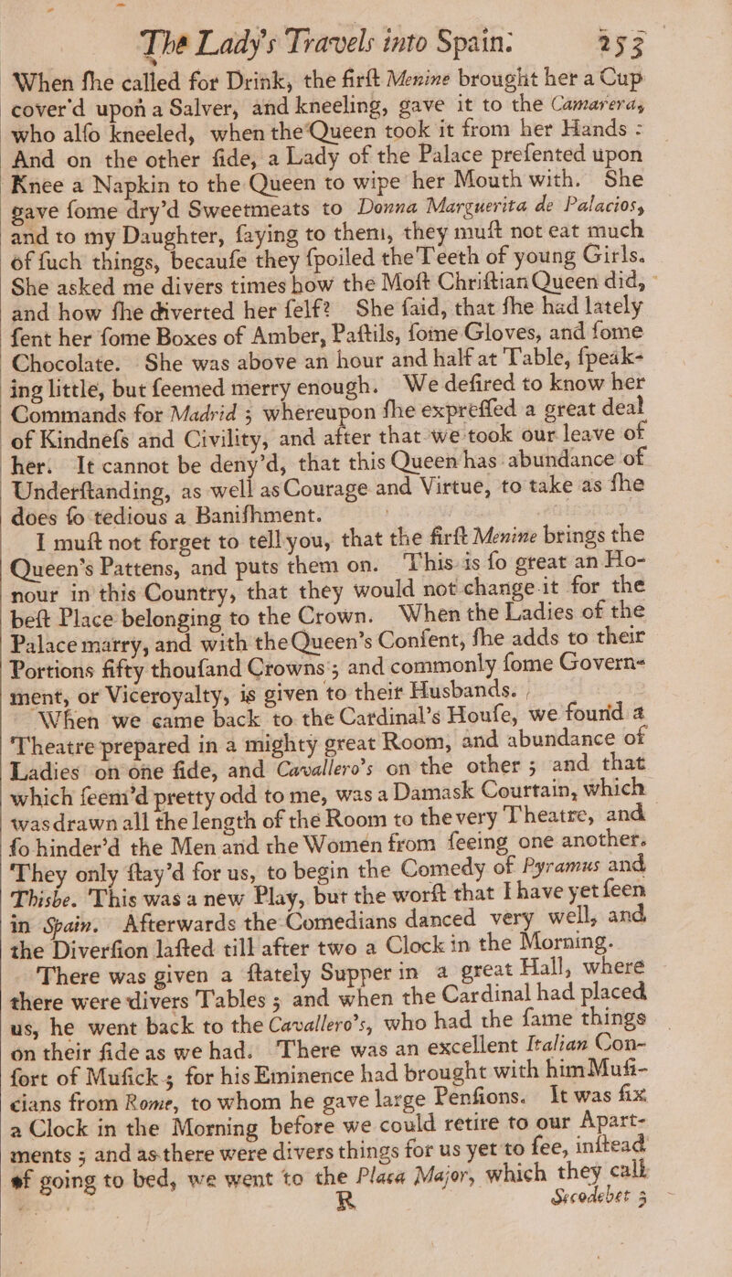 “When fhe called for Drink, the firft Menine brought her a Cup cover‘ d upoñ a Salver, and kneeling, gave it to the Camareras who alfo kneeled, when the Queen took it from her Hands : And on the other fide, a Lady of the Palace prefented upon Knee a Napkin to the Queen to wipe her Mouth with. She gave fome dry’d Sweetmeats to Donna Marguerita de Palacios, ‘and to my Daughter, faying to them, they muft not eat much of fuch things, becaufe they {poiled the Teeth of young Girls. She asked me divers times how the Moft Chriftian Queen did, : and how fhe diverted her felf? She faid, that fhe had lately fent her fome Boxes of Amber, Paftils, fome Gloves, and fome Chocolate. She was above an hour and half at Table, fpeak- ing little, but feemed merry enough. We defired to know her Commands for Madrid ; whereupon fhe expreffed a great deal ‘of Kindnefs and Civility, and after that we took our leave ot her: It cannot be deny’d, that this Queen has abundance of Underftanding, as well as Courage and Virtue, to take as fhe does fo tedious a Banifhment. I muft not forget to tell you, that the firft Menine brings the Queen’s Pattens, and puts them on. ‘This is fo great an Ho- nour in this Country, that they would not change it for the beft Place belonging to the Crown. When the Ladies of the Palace marry, and with the Queen's Confent, fhe adds to their Portions fifty thoufand Crowns ; and commonly fome Govern- ment, or Viceroyalty, is given to their Husbands. When we came back to the Cardinal’s Houfe, we fourid 4 Theatre prepared in a mighty great Room, and abundance o Ladies’ on one fide, and Cavallero’s on the other ; and that which feemi’d pretty odd to me, was a Damask Courtain, which was drawn all the length of the Room to the very Theatre, and fo hinder’d the Men and the Women from feeing one another. They only ftay’d for us, to begin the Comedy of Pyramus and Thisbe. This was a new Play, but the worft that Ihave yet feen in Spain. Afterwards the-Comedians danced very well, and the Diverfion lafted till after two a Clock in the Morning. There was given a ftately Supper in a great Hall, where ~ there were divers Tables ; and when the Cardinal had placed us, he went back to the Cavallero’s, who had the fame things on their fide as we had. There was an excellent Italian Con- fort of Mufñicks for his Eminence had brought with himMufi- cians from Rome, to whom he gave large Penfions. It was fix a Clock in the Morning before we could retire to our Apart- ments ; and as-there were divers things for us yet to fee, inftead #f going to bed, we went to the Placa Major, which they cali ite R