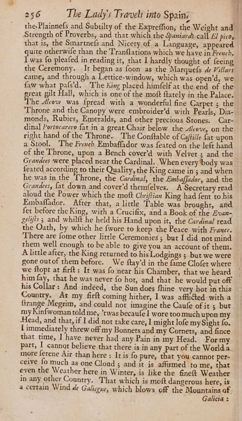 Strength of Proverbs, and that which the Saniards.call El pico, that is, the Smartnefs and Nicety of a Language, appeared quite otherwife than the Tranflations which we have in French. I was fo pleafed in reading it, that I hardly thought of feeing the Ceremony. [t began as foon as the Marquefs de Villars came, and through a Lettice-window, which was open’d, we great gilt Hall, which is one of the moft ftately in the Palace. The Alcove was fpread with a wonderful fine Carpet ; the Throne and the Canopy were embroider’d with Pearls, Dia- monds, Rubies, Emeralds, and other precious Stones. Car- dinal Portocarero fat in a great Chair below the Alcove, on the right hand of the Throne. The Conftable of Caftille fat upon a Stool. The French Embaffador was feated on the left hand of the Throne, upon a Bench cover’d with Velvet ; and the Grandees were placed near the Cardinal. When every body was feated according to their Quality, the King came in ; and when he was in the Throne, the Cardizal, the EmbafJador, and the Grandees, fat down and cover'd themfelves. A Secretary read aloud the Power which the moft Chri/tian King had fent to his Embaffador. After that, a little Table was brought, and fet before the King, with a Crucifix, and a Book of the Evan- gelifts ; and whilft he held his Hand upon it, the Cardinal read the Oath, by which he {wore to keep the Peace with France. There are fome other little Ceremonies; but I did not mind A Little after, the King returned to his Lodgings ; but we were gone outof them before. We ftay’d in the fame Clofet where we ftopt at firft: It was fo near his Chamber, that we heard him fay, that he was never fo hot, and that he would put off his Collar: And indeed, the Sun does fhine very hot in this Country. At my firft coming hither, 1 was afliéted with a my Kinfwoman told me, ’twas becaufe I wore too much upon my Head, and that, if I did not take care, I might lofe my Sight fo. { immediately threw off my Bonnets and my Cornets, and fince that time, I have never had any Pain in my Head. Formy part, I cannot believe that there is in any part of the Worlda. more ferene Air than here : It is fo pure, that you: cannor per- ceive fo much as one Cloud ; and it is affirmed to me, that even the Weather here in Winter, is like the fineft Weather in any other Country. That which is moft dangerous here, is Galicia : | |
