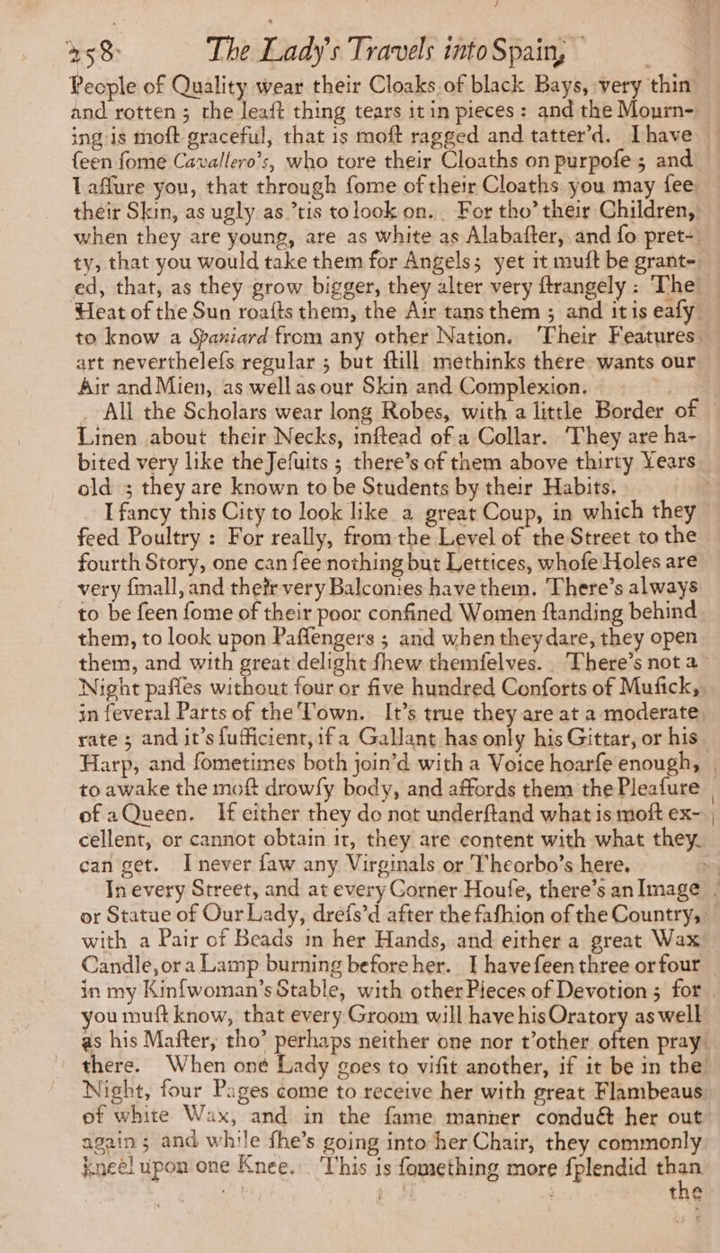 / 458 The Lady's Travels into Spain, People of Quality wear their Cloaks.of black Bays, very thin and rotten ; the leaft thing tears it in pieces : and the Mourn- ing is moft graceful, that is moft ragged and tatter’d. Ihave {een fome Cavallero’s, who tore their Cloaths on purpofe ; and Taflure you, that through fome of their Cloaths. you may fee their Skin, as ugly as tis tolook on. For tho’ their Children, when they are young, are as white as Alabafter, and fo pret-! ty, that you would take them for Angels; yet it muft be grant- ed, that, as they grow bigger, they alter very ftrangely : The Heat of the Sun roafts them, the Air tans them ; and itis eafy: to know a Spaniard from any other Nation. Their Features: art neverthelefs regular ; but ftill methinks there wants our Air and Mien, as well asour Skin and Complexion. | _ All the Scholars wear long Robes, with a little Border of. Linen about their Necks, inftead of a Collar. They are ha- bited very like theJefuits ; there’s of them above thirty Years old ; they are known to be Students by their Habits. I fancy this City to look like a great Coup, in which they feed Poultry : For really, from the Level of the Street to the fourth Story, one can fee nothing but Lettices, whofe Holes are very fmall, and theïr very Balconies have them. There’s always to be feen fome of their poor confined Women ftanding behind them, to look upon Paffengers ; and when they dare, they open them, and with great delight fhew themfelves.. There’s not a Night paffes without four or five hundred Conforts of Mufick, in feveral Parts of the Town. It’s true they are at a moderate rate ; and it’s fufficient, if a Gallant has only his Gittar, or his Harp, and fometimes both join’d with a Voice hoarfe enough, | to awake the moft drowfy body, and affords them the Pleafure of aQueen. If either they do not underftand what is moft ex- , cellent, or cannot obtain it, they are content with what they. can get. I never faw any Virginals or Theorbo’s here. | In every Street, and at every Corner Houfe, there’san Image. or Statue of Our Lady, drefs’d after the fafhion of the Country, with a Pair of Beads in her Hands, and either a great Wax Candle,or a Lamp burning before her. I havefeenthree orfour in my Kinfwoman’s Stable, with other Pieces of Devotion ; for. you muft know, that every Groom will have his Oratory as well as his Mafter, tho’ perhaps neither one nor t’other oes pray there. When oné Lady goes to vifit another, if it be in the Night, four Pages come to receive her with great Flambeaus. of white Wax, and in the fame manner conduét her out again; and while fhe’s going into her Chair, they commonly kneel upon one Knee. This is fomething more fplendid on om J | the