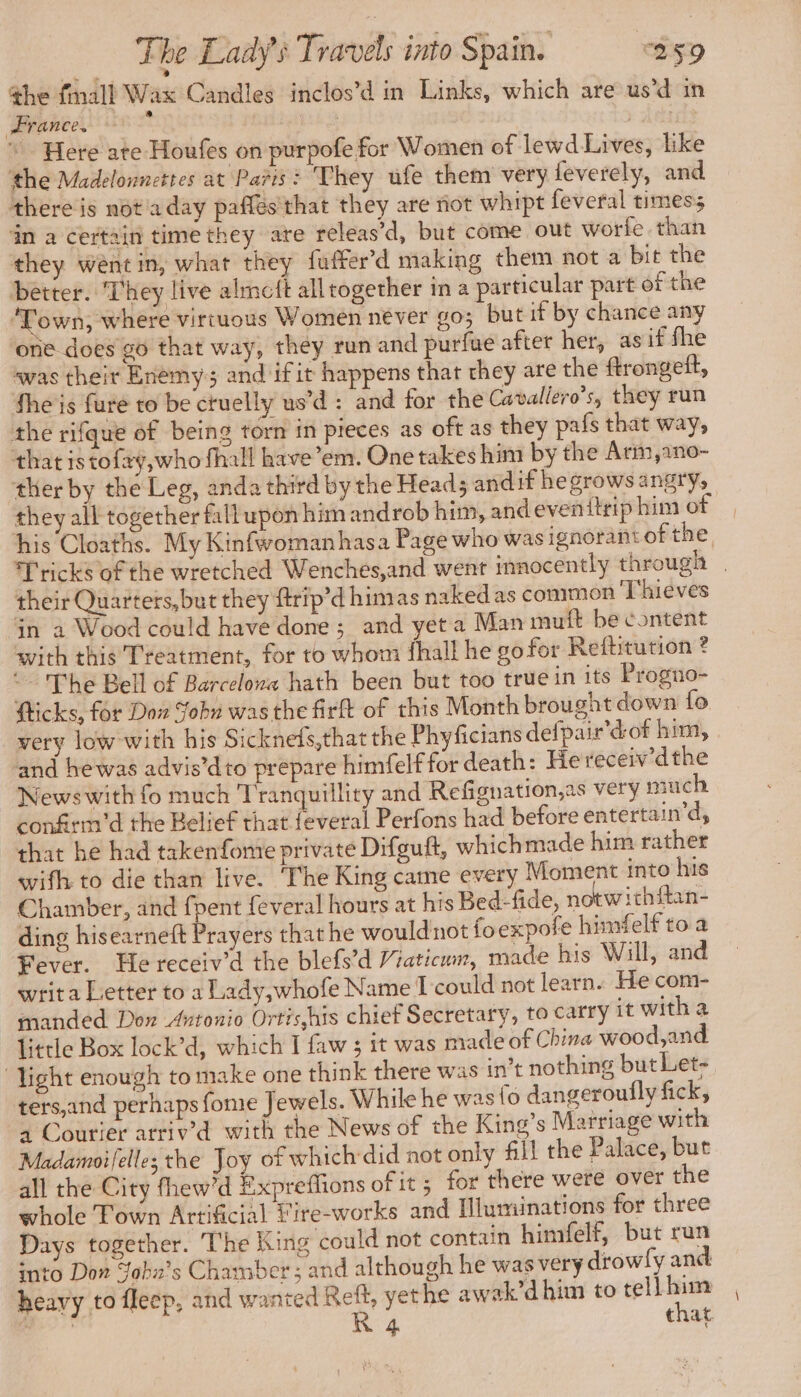 the fmall Wax Candles inclos’d in Links, which are us’d in France. Here ate Houfes on purpofe for Women of lewd Lives, like the Madelonncttes at Paris : They ufe them very feverely, and there is not a day paffés'that they are not whipt feveral times; in a certain time they are releas’d, but come out worfe than they wént in, what they fuffer’d making them not a bit the better. They live almeft alltogether in a particular part of the ‘Town, where virtuous Women never go; but if by chance any one does go that way, they run and purfue after her, as if fhe was their Enemy and ifit happens that they are the ftrongeft, fhe is fure to be cruelly us’d : and for the Cavallero’s, they run the rifque of being torn in pieces as oft as they pafs that way, that is tofay,who fhall have’em. One takes him by the Arm,ano- ther by the Leg, anda third by the Head; andif he grows angry, they all together fall upon him androb him, and evenitrip him of his Cloaths. My Kinfwomanhasa Page who was ignorant of the, Tricks of the wretched Wenches,and went innocently through | their Quarters, but they ftrip’d himas naked as common Thieves jn a Wood could have done; and yet a Man muft be content with this Treatment, for to whom fhall he go for Reftitution ? © The Bell of Barcelona hath been but too true in its Progno- fticks, for Dow Sohn wasthe firft of this Month brought down fo very low with his Sicknefs,that the Phyficians defpair’dof him, and hewas advis’dto prepare himfelf for death: He receiv dthe News with fo much Tranquillity and Refignation,as very much confirm'd the Belief that feveral Perfons had before entertain’d, that he had takenfomre private Difguft, whichmade him rather wifh to die than live. ‘The King came every Moment into his Chamber, and fpent feveral hours at his Bed-fide, notwithftan- ding hisearneft Prayers that he wouldnot foexpofe himfelf to a Fever. He receiv’d the blefs’d Vraticum, made his Will, and writ a Letter to a Lady,whofe Name I could not learn. He com- manded Don Antonio Ortis,his chief Secretary, to carry it with a little Box lock’d, which I faw ; it was made of China wood, and ‘light enough to make one think there was int nothing but Let- ters,and perhaps fome Jewels. While he was Lo dangeroufly fick, à Courier arriv’d with the News of the King’s Marriage with Madamoifelles the Joy of which did not only All the Palace, but all the City fhew’d Expreflions of it 5 for there were over the whole Town Artificial Fire-works and Illuminations for three Days together. The King could not contain himfelf, but run into Don Yobn’s Chamber; and although he was very drowfy and heavy to fleep, and wanted Reft, yethe awak’d him to tell him i R 4 that