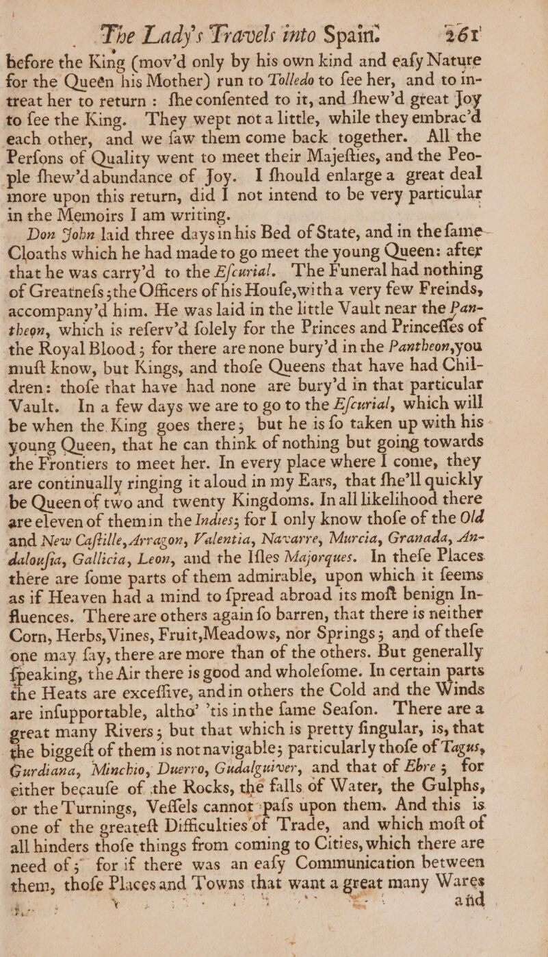before the King (mov'd only by his own kind and eafy Nature for the Queén his Mother) run to Tolledo to fee her, and to in- treat her to return : fheconfented to it, and fhew’d great Joy to fee the King. They wept nota little, while they embrac’d each other, and we faw them come back together. All the Perfons of Quality went to meet their Majefties, and the Peo- ple fhew’dabundance of Joy. I fhould enlargea great deal more upon this return, did I not intend to be very particular in the Memoirs I am writing. | Don Job» laid three daysin his Bed of State, and in the fame- Cloaths which he had made to go meet the young Queen: after that he was carry’d to the Efcurial. The Funeral had nothing of Greatnefs ;the Officers of his Houfe,witha very few Freinds, accompany’d him. He was laid in the little Vault near the Pan- theon, which is referv’d folely for the Princes and Princeffes of the Royal Blood ; for there are none bury’d inthe Pantheon,you muft know, but Kings, and thofe Queens that have had Chil- dren: thofe that have had none are bury’d in that particular Vault. In a few days we are to go to the Efcwrial, which will be when the King goes there; but he is fo taken up with his young Queen, that he can think of nothing but going towards the Frontiers to meet her. In every place where I come, they are continually ringing it aloud in my Ears, that fhe’ll quickly be Queen of two and twenty Kingdoms. In all likelihood there are eleven of themin the Indies; for I only know thofe of the Old and New Ca/tille, Arragon, Valentia, Navarre, Murcia, Granada, An- daloufia, Gallicia, Leon, and the Ifles Majorques. In thefe Places. there are fome parts of them admirable, upon which it feems as if Heaven had a mind to fpread abroad its moft benign In- fluences. There are others again fo barren, that there is neither Corn, Herbs, Vines, Fruit,Meadows, nor Springs; and of thefe one may fay, there are more than of the others. But generally fpeaking, the Air there is good and wholefome. In certain parts the Heats are exceflive, andin others the Cold and the Winds are infupportable, altho’ ’tis inthe fame Seafon. There are a great many Rivers; but that which is pretty fingular, is, that the biggeft of them is not navigable; particularly thofe of Tagus, Gurdiana, Minchio, Duerro, Gudalguiver, and that of Ebre 5 for either becaufe of the Rocks, the falls of Water, the Gulphs, or the Turnings, Veffels cannot :pafs upon them. And this is one of the greateft Difficulties of Trade, and which moft of all hinders thofe things from coming to Cities, which there are need of; for if there was an eafy Communication between them, thofe Placesand Towns that want a great many apts: BS; Oot ee aid . x 18: vs F8: