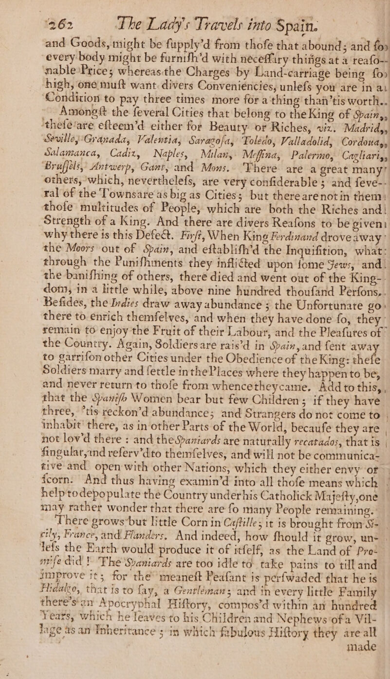 and Goods, might be fupply’d from thofe that abound; and fo» every body might be furnifh’d with neceffury thitigs at à reafo— nable Prices whereasthe Charges by Land-carriage being foo high, one muft want. divers Convenieéncies, unlefs you are in ai Condition to pay three times more for a thing thañ’tis worth.. Amongit the feveral Cities that belong to the King of Spain,, thefé'are efteem’d either for Beauty or Riches, viz. Madrid, Seville, Granada, Valentia, Sarazofa, Toledo, Valladolid, Cordoua,, Salamanca, Cadiz, Naples, Milan, Mefina, Palermo, Cagliari, ‘Bruffels, Antwerp, Gant, and Mons. There are a great many? others, which, neverthelefs, are very confiderable ; and feve-- ral of the Townsare as big as Cities; but therearenot in them) thofe multitudes of People, which are both the Riches and! Strength of a King. And there are divers Reafons to be given) why there is this Defect. Fir/?, When King Ferdinand drove away’ the Moors out of Spain, and eftablifh’d the Inquifition, what: through the Punifhments they infliéted upon fome Jews, and! the banifhing of others, there died and went out of the King-. dom, in a little while, above nine hundred thoufand Perfons... | Befides, the Indies draw away abundance ; the Unfortunate go) there to enrich themfelves, and when they have done fo, they: remain to enjoy the Fruit of their Labour, and the Pleafutes of! the Country. Again, Soldiersare rais’d in Spain, and fent away to garrifon other Cities under the Obedience of the King: thefe Soldiers marry and fettle in thePlacés where they happento be, and never return to thofe from whencetheycame, Add to this, , that the Spari/h Women bear but few Children; if they have three, °tis reckon’d abundance; and Strangers do not come to . inhabit’ there, as in other Parts of the World, becaufe they are , not lov'd there : and the Spaniards are naturally recatados, that is | fingulat,ind referv’dito themfelves, and will not be communica- tive and open with other Nations, which they either envy of fcorn. And thus having examin’d into all thofe means which helptodepopulate the Country underhis Catholick Majefty,one may rather wonder that there are fo many People remaining. There grows‘but little Corn in Calle; it is brought from S- cily, France, and Flanders, And indeed, how fhould it grow, un- tefs the Earth would produce it of itfelf, as the Land of Pro: smile did ! The Svaniards are too idle to take pains to till and improve it; for the’ meaneft Peafant is perfwaded that he is Firdalzo, that is to fay, a Gentlémans and in every little Family there’s'an Apocryphal Hiftory, compos’d within an hundred Years, which he leaves to his Children and Nephews ofa Vil- lage asan Inheritance ; in which fabulous Hittory they are * | | | made