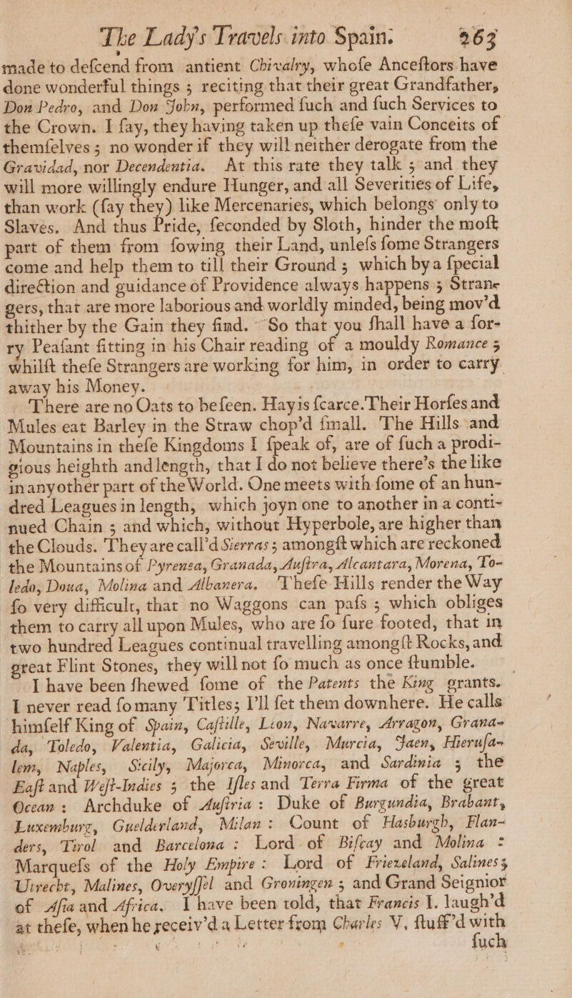 made to defcend from antient Chivalry, whofe Anceftors have done wonderful things ; reciting that their great Grandfather, Don Pedro, and Don Jobn, performed fuch and fuch Services to the Crown. I fay, they having taken up thefe vain Conceits of themfelves ; no wonder if they will neither derogate from the Gravidad, nor Decendentia. At this rate they talk ; and they will more willingly endure Hunger, and all Severities of Life, than work (fay they) like Mercenaries, which belongs’ only to Slaves. And thus Pride, feconded by Sloth, hinder the moft part of them from fowing their Land, unlefs fome Strangers come and help them to till their Ground ; which bya fpecial direction and guidance of Providence always happens 5 Strane gers, that are more laborious and worldly minded, being mov'd thither by the Gain they find. So that you fhall have a for- ry Peafant fitting in his Chair reading of a mouldy Romance 5 whilft thefe Strangers are working for him, in order to carry. away his Money. There are no Oats to befeen. Hayis {carce. Their Horfes and Mules eat Barley in the Straw chop’d fmall. The Hills and Mountains in thefe Kingdoms I fpeak of, are of fuch a prodi- gious heighth and length, that I do not believe there’s the like inanyother part of the World. One meets with fome of an hun- dred Leagues in length, which joyn one to another in a conti~ nued Chain ; and which, without Hyperbole, are higher than ‘the Clouds. They are call’d Sierras ; amongft which are reckoned the Mountains of Pyrenza, Granada, Auftra, Alcantara, Morena, To- ledo, Doua, Molina and Albanera. 'Thefe Hills render the Way fo very difficult, that no Waggons can pafs ; which obliges them to carry all upon Mules, who are fo fure footed, that in two hundred Leagues continual travelling among{t Rocks, and _great Flint Stones, they will not fo much as once ftumble. I have been fhewed fome of the Patents the King grants. | I never read fomany ‘Titles; I’ll fet them downhere. He calls ‘himfelf King of Spain, Cajtille, Leon, Navarre, Arragon, Grana- da, Toledo, Valentia, Galicia, Seville, Murcia, Gaen, Hierufa- lem, Naples, Sicily, Majorca, Minorca, and Sardinia ; the Eaft and Weft-Indies 3 the Iles and Terra Firma of the great Ocean: Archduke of Auftria : Duke of Burgundia, Brabant, Luxemburg, Guelderland, Milan: Count of Hasburgh, Flan- ders, Tirol and Barcelona : Lord of Bifeay and Molina = Marquefs of the Holy Empire: Lord of Friexeland, Saliness Uirecht, Malines, Overyffel and Groningen ; and Grand Seignior of Afia and Africa, Ihave been told, that Francis I. laugh’d at thefe, when he receiv’d a Letter from Charles V, fluff’d with fuch