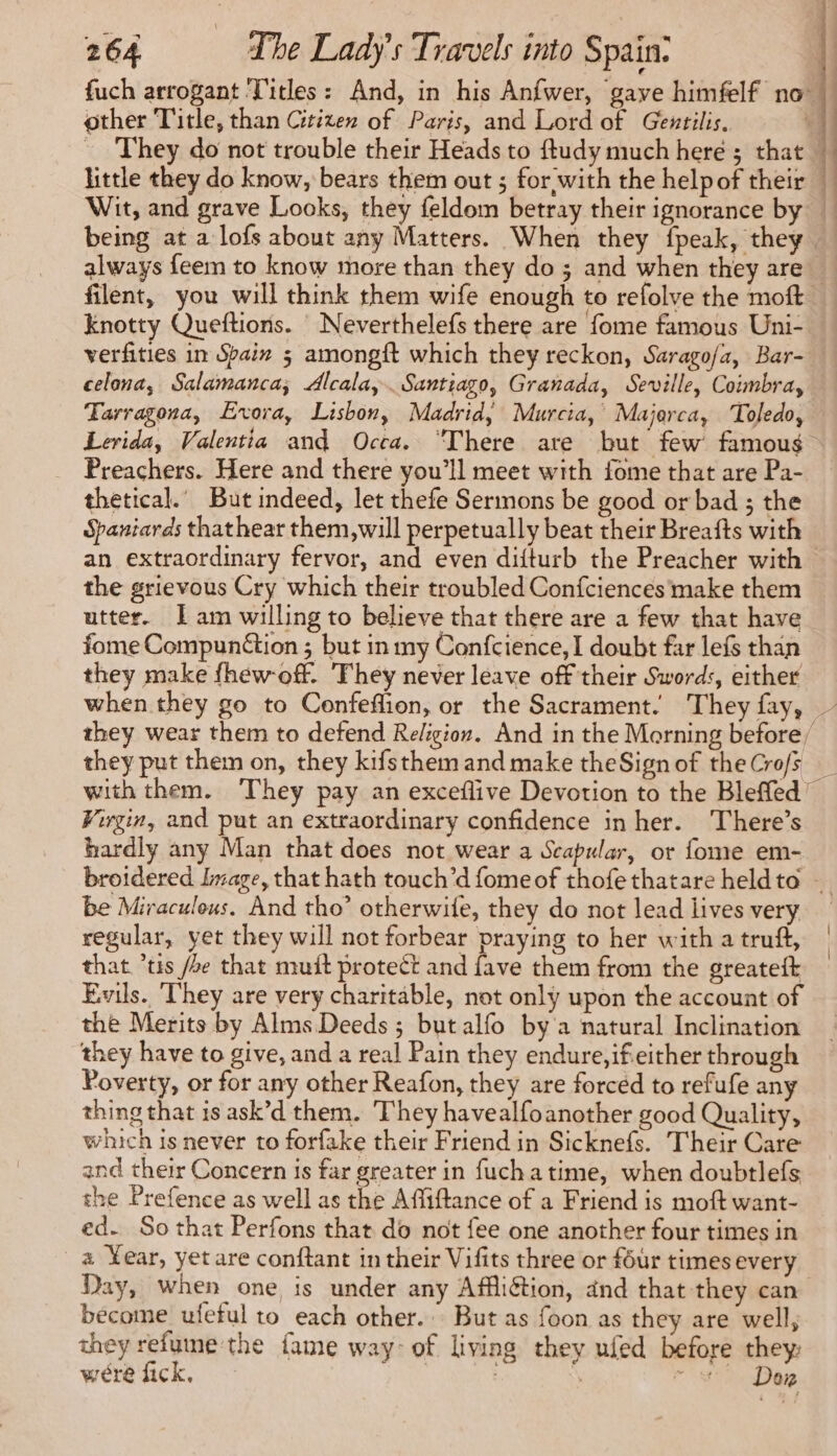 fuch arrogant ‘Titles: And, in his Anfwer, gave himfelf no other Title, than Citizen of Paris, and Lord of Gentilis. L = They do not trouble their Heads to ftudy much here ; that M little they do know, bears them out ; for with the helpof their M Wit, and grave Looks, they feldom betray their ignorance by being at a lofs about any Matters. When they fpeak, they. always feem to know more than they do ; and when they are: filent, you will think them wife enough to refolve the moft. knotty Queftions. Neverthelefs there are fome famous Uni- verfities in Spain 5 amongft which they reckon, Sarago/a, Bar- celona, Salamanca; Alcala, Santiago, Granada, Seville, Coimbra, Tarragona, Evora, Lisbon, Madrid, Murcia, Majorca, Toledo, Lerida, Valentia and Occa. “There are but few famous Preachers. Here and there you'll meet with fome that are Pa- thetical.’ But indeed, let thefe Sermons be good or bad ; the Spaniards thathear them, will perpetually beat their Breafts with an extraordinary fervor, and even difturb the Preacher with the grievous Cry which their troubled Confciences make them utter. Iam willing to believe that there are a few that have fome Compunétion ; but in my Confcience, I doubt far lefs than they make fhew-off. They never leave off their Swords, either when they go to Confeflion, or the Sacrament. They fay, — they wear them to defend Religion. And in the Morning before/ they put them on, they kifsthem and make theSign of theCrofs with them. They pay an exceflive Devotion to the Bleffed’ Virgin, and put an extraordinary confidence in her. There’s hardly any Man that does not wear a Scapular, or fome em- broidered Image, that hath touch’d fomeof thofethatare heldto … be Miraculous. And tho’ otherwile, they do not lead lives very regular, yet they will not forbear praying to her with a truft, that ’tis /oe that muit protect and fave them from the greateft Evils. They are very charitable, not only upon the account of the Merits by Alms Deeds ; but alfo by a natural Inclination they have to give, and a real Pain they endure,ifeither through Poverty, or for any other Reafon, they are forced to refufe any thing that is ask’d them. They havealfoanother good Quality, which is never to forfake their Friend in Sicknefs. Their Care and their Concern is far greater in fuchatime, when doubtlefs the Prefence as well as the Affiftance of a Friend is moft want- ed. So that Perfons that do not fee one another four times in a Year, yet are conftant in their Vifits three or four times every Day, when one is under any Affliétion, and that they can become ufeful to each other. But as foon as they are well, they refume the fame way: of living they ufed before they were fick, : cos Dag
