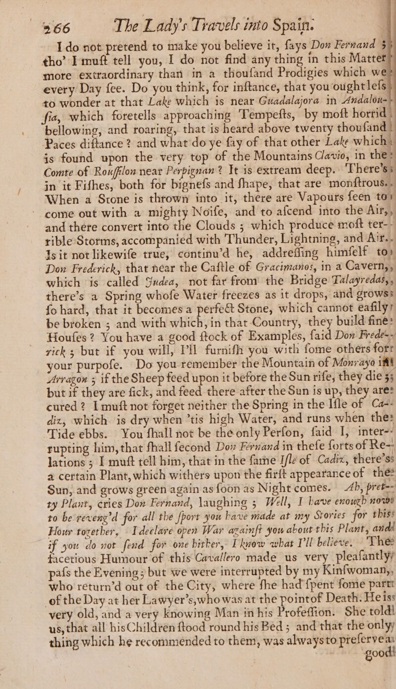Ido not pretend to make you believe it, fays Dow Fernand 55 tho’ Imuft tell you, I do not find any thing in this Matter more exttaordinary than in a thoufand Prodigies which we every Day fee. Do you think, for inftance, that you ought lefs to wonder at that Lake which is near Guadalajora in Andalou- fia, which foretells approaching Tempefts, by moft horrid | bellowing, and roaring, that is heard above twenty thoufand | Paces diftance 2 and what do ye fay of that other Lake which} is found upon the very top of the Mountains Clavio, in then Comte of Roufflon near Perpignan? It is extream deep. There's: in it Fifhes, both for bignefs and fhape, that are monftrous.. When a Stone is thrown into it, there are Vapours feen tos © come out with a mighty Noïfe, and to afcend into the Air,, and there convert into the Clouds ; which produce moft ter-- rible Storms, accompanied with Thunder, Lightning, and Air.. Is it not likewife true, continu’d he, addreffing himfelf to) Don Frederick, that near the Caftle of Gracimanos, in a Cavern,, which is called Sudea, not far from the Bridge Talayredas,, there’s a Spring whofe Water freezes as it drops, and growss fo hard, that it becomes a perfe€t Stone, which cannot eafily/ be broken ; and with which, in that Country, they build fine: Houfes ? You have a good ftock of Examples, faid Don Frede:> rick ; but if you will, PH furnifh you with fome others fofr your purpofe. Do you remember the Mountain of Monray 181 Aragon ; if the Sheep feed upon it before the Sun rife, they die 35 but if they are fick, and feed there after the Sun is up, they ares cured? I muft not forget neither the Spring in the Ifle of Ca=: diz, which is dry when ’tis high Water, and runs when the: Tide ebbs. You fhall not be the only Perfon, faid I, inter-- rupting him, that fhall fecond Dov Fernand in thefe forts of Re- lations ; I muft tell him, that in the fame I/le of Cadix, there’ss a certain Plant, which withers upon the firft appearance of the Sun, and grows green again as {oon as Night comes. 4b, pret-- ty Plant, cries Don Fernand, laughing 5 Well, I have enouth nowe to be reveng’d for all the [port you have made at my Stories for thiss Hour together, Ideelare open War againft you about this Plant, and if you do not fend for one hither, I know what Pil believe. Thee facetious Humour of this Cavallero made us very pleafantlyy pafs the Evening ; but we were interrupted by my Kinfwoman,, who return’d out of the City, where fhe had {pent fome partt of the Day at her Lawyer’s,who was at the pointof Death. He iss very old, and a very knowing Man in his Profeffion. She toldi us, that all hisChildren ftood round his Bed ; and that the onlyy thing which he recommended to them, was always to prefervea good! |