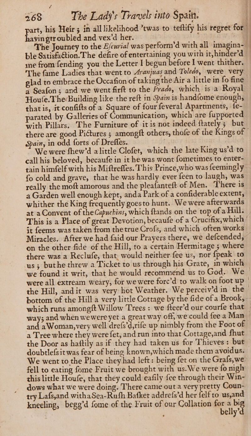 é . i 268 The Lady's Travels into Spain. | art, his Heir ; in all likelihood ’twas to teftify his regret for Le saideroubled and vex’d her. ee The Journey to the E/curial was perform’d with all imagina- ble Satisfaction. The defire of entertaining you with it,hinder’d — me from fending you the Letter I begun before I went thither. The fame Ladies that went to Aranjuas and Toledo, were very glad to embrace the Occafion of taking the Air a little in fo fine à Seafon ; and we went firft to the Prado, which is a Royal Houle. The Building like the reft in Spain is handfome enough, thatis, it confifts of a Square of four feveral Apartments, fe- arated by Galleries of Communication, which are fupported with Pillars. The Furniture of it is not indeed ftately ; but there are good Pictures ; amongft others, thofe of the Kings of Spain, in odd forts of Dreffes. | We were fhew’d a little Clofet, which the late King us’d to call his beloved, becaufe in it he was wont fometimes to enter- tain himfelf with his Miftreffes. This Prince, who was feemingly {o cold and grave, that he was hardly ever feen to laugh, was really the moft amorous and the pleafanteft of Men. There is a Garden well enough kept, anda Park of a confiderable extent, whither the King frequently goesto hunt. We were afterwards at a Convent of the Capuchins, which ftands on the top of a Hill. | This is a Place of great Devotion, becaufe of a Crucifix, which st feems was taken from thetrue Crofs, and which often works Miracles. After we had faid our Prayers there, we defcended, — on the other fide of the Hill, to a certain Hermitage ; where there was a Reclufe, that. would neither fee us, nor {peak to us ; buthe threw a Ticket to us through his Grate, in which we found it writ, that he would recommend us to God. We | were all extream weary, for we were forc’d to walk on foot up | the Hill, andit was very hot Weather. We perceiv’d in the bottom of the Hill a very little Cottage by the fide of a Brook, which runs amongft Willow Trees : we fteer’d our courfe that _ way; and when wewere yet a great way off, we could fee a Man | and a Woman, very well drefs’d,rife up nimbly from the Foot of a Tree where they were fet, and run into that Cottage,and fhut the Door as haftily as if they had taken us for Thieves: but doubtlefsit was fear of being known,which made them avoidus. We went to the Place they had left: being fet on the Grafs,we - fell to eating fome Fruit we brought with us. We were fo nigh this little Houfe, that they could eafily fee through their Win- dows what we were doing. There came out a very pretty Coun- try Lafs,and withaSea-Rufh Bafket addrefs’d her felf to us,and kneeling, begg’d fome of the Fruit of our Collation + hie | : elly’d