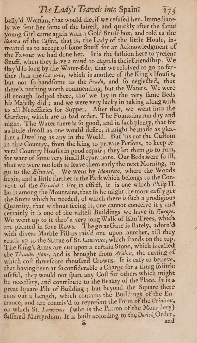 belly’d Woman, that would die, if we refufed her. Immediate- ly we fent her fome of the faireft, and quickly after the fame young Girl came again with a Gold Snuft-box, and told us the Senora of the Cafita, that is, the Lady of the little Houfe, in- treated us to accept of fome Snuff for an Acknowledgment of the Favour we had done her. Itis the fafhion here to prefent Snuff, when they have a mind to exprefs theirFriendfhip. We ftay’d fo long by the Water-fide, that we refolved to go no fur- ther than the Carcuela, which is another of the King’s Houfes, but not fo handfome as the Prado, and fo neglected, that there’s nothing worth commending, but the Waters. We were ill enough lodged there, tho’ we lay in the very fame Beds his Majefty did ; and we were very lucky in taking along with us all Neceffaries for Supper. After that, we went into the Gardens, which are in bad order. The Fountains run day and night. The Water there is fo good, and in fuch plenty, that for as little almoft as one would defire, it might be made as plea- {ant a Dwelling as any in the World. But’tis not the Cuftom in this Country, from the King to private Perfons, to keep fe- veral Country Houfes in good repair ; they let them go to fuin, for want of fome very fmall Reparations. Our Beds were fo ill, _ that we were not loth to leave them early the next Morning, to ‘go to the Efeurial. We went by Monereto, where the Woods egin, and a little further is the Park which belongs to the Con- vent of the Efcurial : For,in effect, it is one which Philip IF. built among the Mountains, that fo he might the more eafily get the Stone which he needed, of which there is fuch a prodigious Quantity, that without feeing it, one cannot conceive it 5 and certainly it is one of the vafteft Buildings we have in Europe. We went up to it thro’a very long Walk of Elm Trees, which are planted in four Rows. ‘ThegreatGate is ftately, adorn’d with divers Marble Pillars rais’d one upon another, till they reach up to the Statue of St. Lawrence, which ftands on the top. The King’s Arms are cut upon a certain Stone, which is called the Thunder-ftone, and is brought from Arabia, the cutting of which coft threefcore thoufand Crowns. It is eafy to believe, that having been at foconfiderable a Charge for a thing {olittle ufeful, they would not {pare any Coft for others which might be neceffary, and contribute to the Beauty of the Place. It tsa great {quare Pile of Building ; but beyond the Square there runs out a Length, which contains the Buildings of the En- trance, and are contriv’d to reprefent the Form of the Gridiror, on which St. Lawrence (who 1s the Patron of the Monaftery) fuffered Martyrdom. It 1s built according to the Peri Orders > an