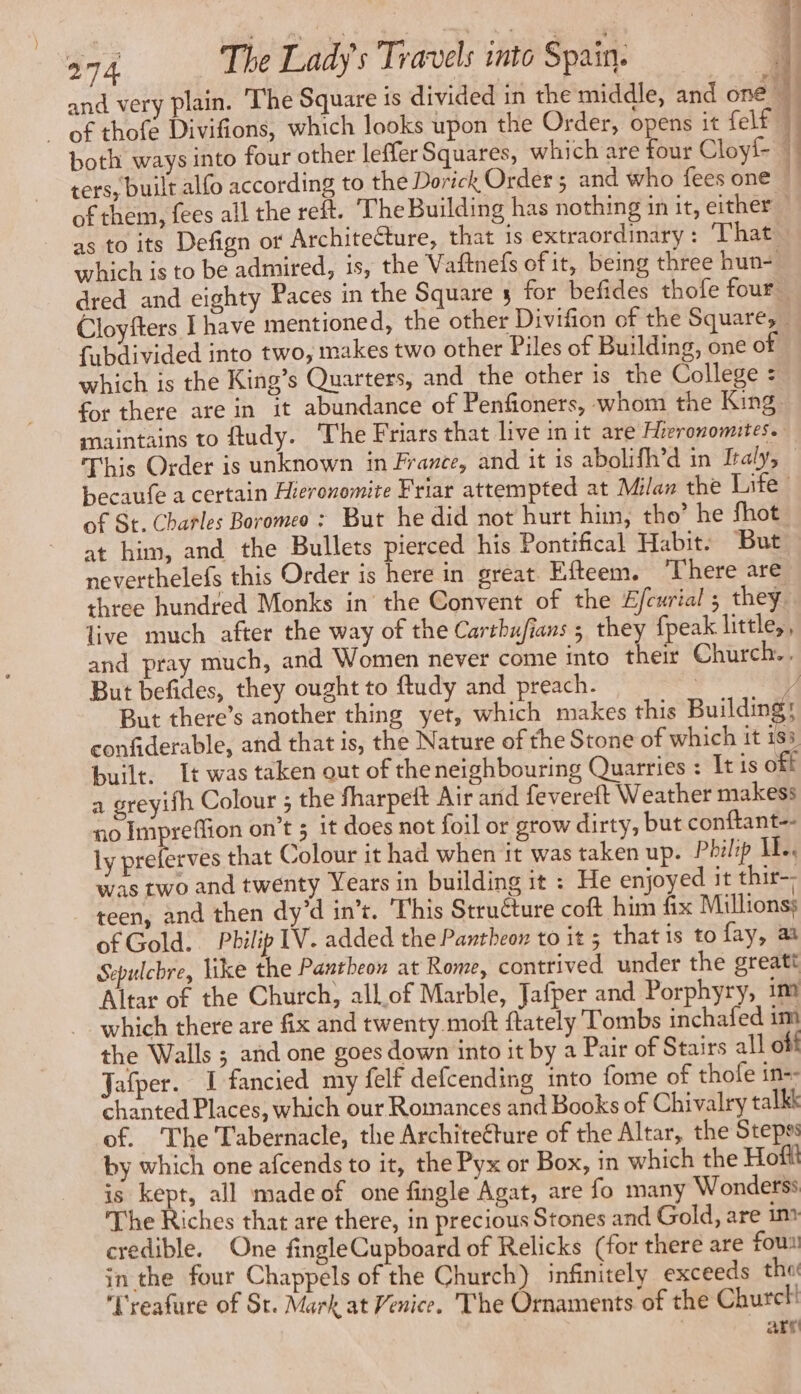 of thofe Divifions, which looks upon the Order, opens it felf both ways into four other leffer Squares, which are four Cloyf- ters, built alfo according to the Dorick Order ; and who fees one which is to be admired, is, the Vaftnefs of it, being three hun- fubdivided into two, makes two other Piles of Building, one of which is the King’s Quarters, and the other is the College : for there are in it abundance of Penfioners, whom the King, maintains to ftudy. The Friars that live in it are Hirronomites. This Order is unknown in France, and it is abolifh’d in Italy, becaufe a certain Hieronomite Friar attempted at Milan the Life of St. Chatles Boromeo : But he did not hurt him, tho’ he fhot at him, and the Bullets pierced his Pontifical Habit: But neverthelefs this Order is here in great Efteem. ‘There are three hundred Monks in the Convent of the Efcurial ; they. live much after the way of the Carrbufians ; they {peak little,, and pray much, and Women never come into their Church... But befides, they ought to ftudy and preach ; confiderable, and that is, the Nature of the Stone of which it 183 built. It was taken out of theneighbouring Quarries : It is off a greyifh Colour ; the fharpeft Air and fevereft Weather makess no Impreflion on’t 3 it does not foil or grow dirty, but conftant-- ly preferves that Colour it had when it was taken up. Philip AE was two and twenty Years in building it : He enjoyed it thir-- teen, and then dy’d in’t. This Structure coft him fix Millions; of Gold. Philip IV. added the Pantheon to it ; that is to fay, a Sepulchre, like the Pantheon at Rome, contrived under the greatt Altar of the Church, allof Marble, Jafper and Porphyry, 1m which there are fix and twenty moft ftately Tombs inchafed im the Walls ; and one goes down into it by a Pair of Stairs all off Jafper. I fancied my felf defcending into fome of thofe in-- chanted Places, which our Romances and Books of Chivalry talkk of. The Tabernacle, the Architecture of the Altar, the Stepss by which one afcends to it, the Pyx or Box, in which the Hoff is kept, all made of one fingle Agat, are fo many Wonderss The Riches that are there, in precious Stones and Gold, are im credible. One fingleCupboard of Relicks (for there are fou. in the four Chappels of the Church) infinitely exceeds the Treafure of St. Mark at Venice. The Ornaments ‘of the Churcl! are