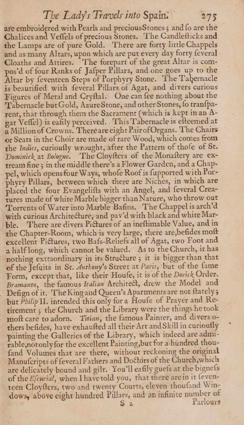 are embroidered with Pearls and preciousStones ; and fo are the — Chalices and Veffels of precious Stones. The Candlefticks and the Lamps are of pure Gold. There are forty little Chappels and as many Altars, upon which are put every day forty feveral Cloaths and Attires. ‘The forepart of the great Altar is com- pos’d of four Ranks of Jafper Pillars, and one goes up to the Altar by feventeen Steps of Porphyry Stone. ‘The Tabernacle is beautified with feveral Pillars of Agat, and divers curious Figures of Metal and Cryftal. One can fee nothing about the Tabernacle but Gold, AzureStone, and other Stones, fo tranfpa- rent, that through them the Sacrament (which is kept inan A- gat Veffel) is eafily perceived. . This Tabernacle is efteemed at a Million of Crowns. Theréare eight PairofOrgans. ‘The Chairs or Seats in the Choir are made of rare Wood, which comes from the Indies, curioufly wrought, after the Pattern of thofe of St. Dominick at Bologne. ‘The Cloyfters of the Monaftery are ex- tream fine ; in the middle there’s a Flower Garden, and a Chap- phyry Pillars, between which there are Niches, in which are placed the four Evangelifts with an Angel, and feveral Crea- tures made of white Marble bigger than Nature, who throw out with curious Architecture, and pav’d with black and white Mar- ble. There are divers Pictures of an ineftimable Value, and in the Chapter-Room, whichis very large, there are,befides moft excellent PiGtures, two Bafs-Reliefs all of Agat, two Foot and a halflong, which cannot be valued. As to the Church, it has nothing exttaordinary in its Structure ; it is bigger than that of the Jefuits in St. Axthony’s Street at Paris, but of the fame but Philip IL. intended this only fora Houfe of Prayer and Re- tirement ; the Church and the Library were the things he took painting the Galleries of the Library, which indeed are admi- rable,notonly for the excellent Painting,but for a-hundred thou- Manufcripts of feveral Fathers and Doétors of the Church,which » are delicately bound and gilt. You'll eafily guefs at the bignefs of the E/curial, when Lhavetold you, that there arein it {even- teen Cloyfters, two and twenty Courts, eleven thoufand Win- dows, above eight hundred Pillars, and an infinite number of , | o> 2 Parlours