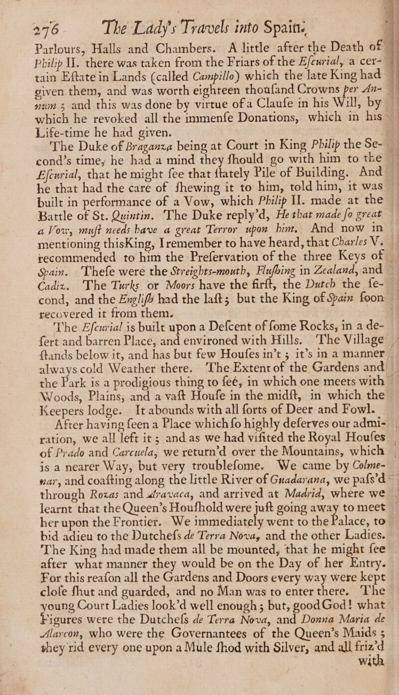 Parlours, Halls and Chambers. A little after the Death of# tain Eftate in Lands (called Campillo) which the late King had num ; and this was done by virtue of a Claufe in his Will, by which he revoked all the immenfe Donations, which in his Life-time he had given. 4 1 cond’s time; he had a mind they fhould go with him to the Efcurial, that he might fee that ftately Pile of Building. And he that had the care of fhewing it to him, told him, it was built in performance of a Vow, which Philip I. made at the = a Vow, muft needs bave a great Terror upon him. And now in mentioning thisKing, remember to have heard, that Charles V. recommended to him the Prefervation of the three Keys of. Spain. Thefe were the Streights-mouth, Flufbing in Zealand, and Cadiz. The Turks ot Moors have the firft, the Dutch the fe- recovered it from them. The Efcurial is built upon a Defcent of fome Rocks, in a de- ftands below it, and has but few Houfes in’t ; it’s in a manner / Woods, Plains, and a vaft Houfe in the midft, in which the Keepers lodge. It abounds with all forts of Deer and Fowl. After having feen a Place which fo highly deferves our admi- ration, we all left it ; and as we had viftted the Royal Houfes of Prado and Carcuela, we return’d over the Mountains, which is a nearer Way, but very troublefome. We came by Colme- nar, and coafting along the little River of Guadarana, we pafs’d~ her upon the Frontier.. We immediately went to the Palace, to bid adieu to the Dutchefs de Terra Nova, and the other Ladies. The King had made them all be mounted, that he might fee after what manner they would be on the Day of her Entry. For this reafon all the Gardens and Doors every way were kept clole fhut and guarded, and no Man was to enter there. The young Court Ladies look’d well enough; but, goodGod! what | Figures were the Dutchefs de Terra Nova, and Donna Maria de Alarcon, who were the Governantees of the Queen’s Maids 5 ghey rid every one upon a Mule fhod with Silver, and all nt We