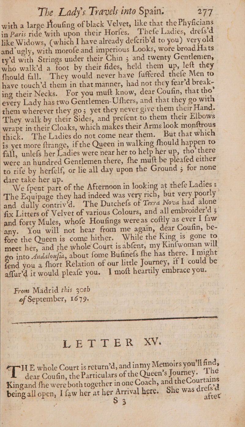 with a large Floufing of black Velvet, like that the Phyficians in Paris ride With upon their Horfes. Thefe Ladies, drefs’d like Widows, (which I have already defcrib'd to you) very old: and‘ugly, with morofe and imperious Looks, wore broad Hats ty’d with Strings under their Chin ; and twenty Gentlemen, who walk’d a foot by their fides, held them up, left they fhould fall. They would never have fuftered thefe Men to have touch’d them in that manner, had not they fear’d break- ing their Necks. For you muft know, dear Coufin, that tho’ every Lady has two Gentlemen-Ufhers, and that they go with them wherever they go; yet they never give them their Hand. They walk by their Sides, and prefent to them their Elbows wrapt in their Cloaks, which makes their Arms look monftrous thick. The Ladies do not come near them. But that which is yet more ftrange, ifthe Queen in walking fhould happen to fall, unlefs her Ladies were near her to help her up, tho’ there were an hundred Gentlemen there, fhe muft be pleafed either to rife by herfelf, or lie all day upon the Ground ; for none dare take her up. We fpent part of the Afternoon in looking at thefe Ladies : The Equipage they had indeed was very rich, but very poorly and dully contriv'd. ‘The Dutchefs of Terra Nova had alone fix Litters of Velvet of various Colours, and all embroider’d 5 and forty Mules, whofe Houfings wereas coftly as ever I faw any. You will not hear from me again, dear Coufin, be- fore the Queen is come hither. While the King is gone to meet her, and the whole Court is abfent, my Kinfwoman will go: into Avdaloufia, about fome Bufinefs fhe has there. I might fend you a fhort Relation of our little Journey, if I could be affur'd it would pleafe you. 1 moft heartily embrace you. From Madrid this 30th of September, 1679. LETTER XV. v3 Be E whole Court is return’d, and inmy Memoirs you'll find, L dear Coufin, the Particulars of the Queen’s Journey. The Kingand fhe were both together in one Coach, and theCourtans being all open, I faw her at her Arrival here. She was drefs'd oe / sd Wal after