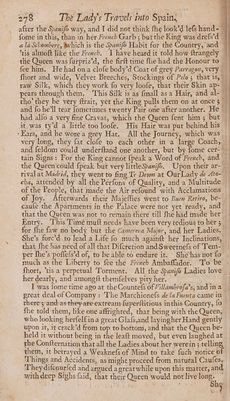 the Queen was furpriz’d, the firft time fle had the Honour to and fo he'll tear fometimes twenty Pair one after another. He. had alfo a very fine Cravat, which the Queen fent him ; but. it was ty’d a little too loofe. His Hair was put behind his ‘Ears, and he wore'a grey Hat. All the Journey, which was tain Signs: For the King cannot {peak a Word of French, and rival at Madrid, they went to fing Te Deum at Our Lady de Ato- cha, attended by all the Perfons of Quality, and a Multitude. of the People, that made the Air refound with Acclamations caufe the Apartments in the Palace were not yet ready, and} Entry. This T'imé muft needs have been very tedious to her 3 She’s forc’d to lead a Life fo much againft her Inclinations, that fhe has need of all that Difcretion and Sweetnefs of Tem-_ per fhe’s poffefs’d of, to be able to endure it. She has not fo much as the Liberty to fee the French Ambaffador. To be her dearly, and amongft themfelves pity her. great deal of Company : The Marchionefs de la Fuenta came in there; and as they-are-extream fuperftitious inthis Country, fo fhe told them, like one afftighted, that being with the Queen, upon it, it crack’d from top to bottom, and that the Queen be- held it without being in the leaft moved, but even laughed at the Confternation that all the Ladies about her werein ; telling them, it betrayed a Weaknefs of Mind to take fuch notice of Things and Accidents, as might proceed from natural Caufes. They difcourfed and argued a great while upon this matter, and with deep Sighs faid, that their Queen would not live long. ~ hg