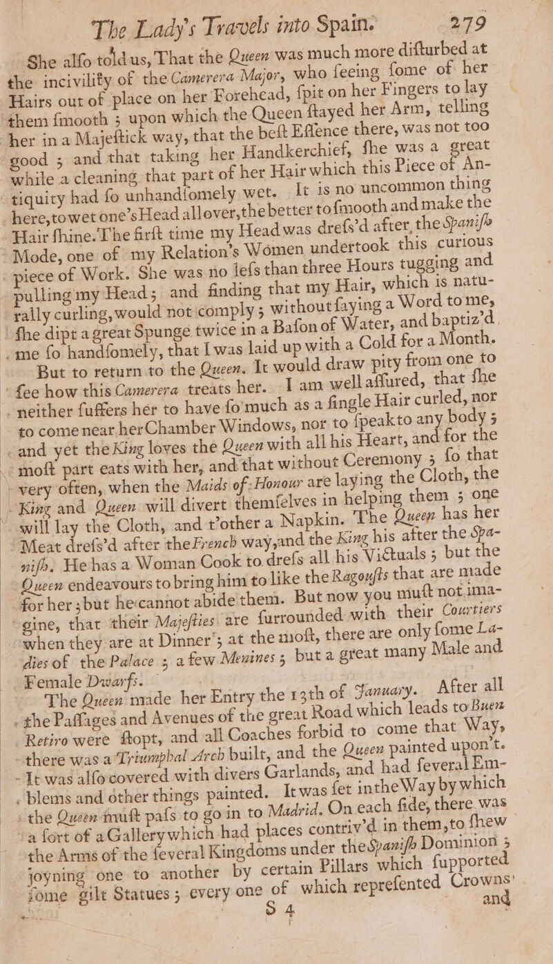 : She allo toldus, That the Queen was much more difturbed at the incivility of the Camerera Major, who feeing fome of her Hairs out of place on her Forehead, fpit on her Fingers to lay her in a Majeftick way, that the beft Effence there, was not too while a cleaning that part of her Hair which this Piece of An- tiquity had fo unhandfomely wet. It 1s no uncommon thing Hair fhine.The firft time my Head was drefs’d after, the Spani/> piece of Work. She was no lefs than three Hours tugging and Za But to return to the Queen. It would draw pity from one fo to come near her Chamber Windows, nor to fpeakto any body ; moft part eats with her, and that without Ceremony 5 fo that will lay the Cloth, and t’other a Napkin. The Queen has her Meat drefs’d after the French way,and the King his after the Spa- nifo, He has a Woman Cook to drefs all his Viétuals ; but the when they are at Dinner’; at the moft, there are only fome La- diesof the Palace ; a few Meuines 5 but a great many Male and Female Dwarfs. | . The Queen made her Entry the 13th of Sanuary. After all Retiro were fopt, and all Coaches forbid to come that Way, the Arms of the feveral Kingdoms under theSpanifo Dominion 5 joyning one to another by certain Villars which fupported fome gilt Statues ; every one of which reprefented Crowns’ | sn ' S4 oe